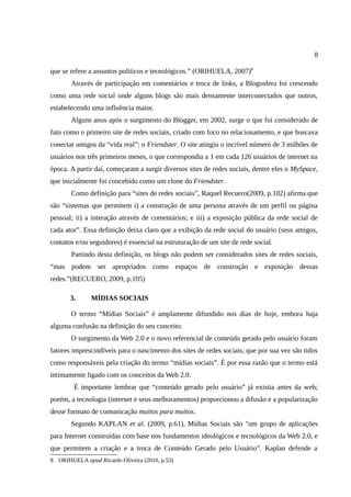 8

que se refere a assuntos políticos e tecnológicos.” (ORIHUELA, 2007)8
       Através de participação em comentários e troca de links, a Blogosfera foi crescendo
como uma rede social onde alguns blogs são mais densamente interconectados que outros,
estabelecendo uma influência maior.
       Alguns anos após o surgimento do Blogger, em 2002, surge o que foi considerado de
fato como o primeiro site de redes sociais, criado com foco no relacionamento, e que buscava
conectar amigos da “vida real”: o Friendster. O site atingiu o incrível número de 3 milhões de
usuários nos três primeiros meses, o que correspondia a 1 em cada 126 usuários de internet na
época. A partir daí, começaram a surgir diversos sites de redes sociais, dentre eles o MySpace,
que inicialmente foi concebido como um clone do Friendster.
       Como definição para “sites de redes sociais”, Raquel Recuero(2009, p.102) afirma que
são “sistemas que permitem i) a construção de uma persona através de um perfil ou página
pessoal; ii) a interação através de comentários; e iii) a exposição pública da rede social de
cada ator”. Essa definição deixa claro que a exibição da rede social do usuário (seus amigos,
contatos e/ou seguidores) é essencial na estruturação de um site de rede social.
       Partindo desta definição, os blogs não podem ser considerados sites de redes sociais,
“mas podem ser apropriados como espaços de construção e exposição dessas
redes.”(RECUERO, 2009, p.105)

       3.     MÍDIAS SOCIAIS

       O termo “Mídias Sociais” é amplamente difundido nos dias de hoje, embora haja
alguma confusão na definição do seu conceito.
       O surgimento da Web 2.0 e o novo referencial de conteúdo gerado pelo usuário foram
fatores imprescindíveis para o nascimento dos sites de redes sociais, que por sua vez são tidos
como responsáveis pela criação do termo “mídias sociais”. É por essa razão que o termo está
intimamente ligado com os conceitos da Web 2.0.
        É importante lembrar que “conteúdo gerado pelo usuário” já existia antes da web;
porém, a tecnologia (internet e seus melhoramentos) proporcionou a difusão e a popularização
desse formato de comunicação muitos para muitos.
       Segundo KAPLAN et al. (2009, p.61), Mídias Sociais são "um grupo de aplicações
para Internet construídas com base nos fundamentos ideológicos e tecnológicos da Web 2.0, e
que permitem a criação e a troca de Conteúdo Gerado pelo Usuário”. Kaplan defende a
8 ORIHUELA apud Ricardo Oliveira (2010, p.53)
 