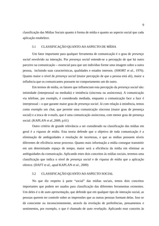 9

classificação das Mídias Sociais quanto à forma de mídia e quanto ao aspecto social que cada
aplicação estabelece.

       3.1    CLASSIFICAÇÃO QUANTO AO ASPECTO DE MÍDIA

       Um fator importante para qualquer ferramenta de comunicação é o grau de presença
social envolvido na interação. Por presença social entende-se a percepção de que há outro
parceiro na comunicação – essencial para que um indivíduo forme uma imagem sobre a outra
pessoa, incluindo suas características, qualidades e estados internos. (SHORT et al., 1976).
Quanto maior o nível de presença social (maior percepção de que a pessoa está ali), maior a
influência que os comunicantes possuem no comportamento um do outro.
       Em termos de mídia, os fatores que influenciam esta percepção da presença social são:
intimidade (interpessoal ou mediada) e iminência (síncrona ou assíncrona). A comunicação
via telefone, por exemplo, é considerada mediada, enquanto a comunicação face a face é
interpessoal – o que garante maior grau de presença social. Já com relação à iminência, temos
como exemplo um chat, que permite uma comunicação síncrona (maior grau de presença
social) e a troca de e-mails, que é uma comunicação assíncrona, com menor grau de presença
social. (KAPLAN et al.,2009, p.61)
       Outro critério de grande relevância a ser considerado na classificação das mídias em
geral é a riqueza de mídia. Esta teoria defende que o objetivo de toda comunicação é a
eliminação de ambiguidades e resolução de incertezas, e que as mídias possuem níveis
diferentes de eficiência nesse processo. Quanto mais informação a mídia consegue transmitir
em um determinado espaço de tempo, maior será a eficiência da mídia em eliminar as
ambiguidades da comunicação. Aplicando estes dois conceitos às mídias sociais, teremos uma
classificação que indica o nível de presença social e de riqueza de mídia que a aplicação
oferece. (DAFT et al., apud KAPLAN et al., 2009)

       3.2    CLASSIFICAÇÃO QUANTO AO ASPECTO SOCIAL

       No que diz respeito à parte “social” das mídias sociais, temos dois conceitos
importantes que podem ser usados para classificação das diferentes ferramentas existentes.
Um deles é o de auto apresentação, que defende que em qualquer tipo de interação social, as
pessoas querem ter controle sobre as impressões que as outras pessoas formam delas. Isso se
dá consciente ou inconscientemente, através da revelação de preferências, pensamentos e
sentimentos, por exemplo, o que é chamado de auto revelação. Aplicando esse conceito às
 