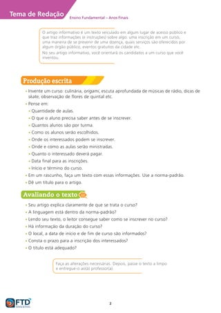 2
Tema de Redação Ensino Fundamental – Anos Finais
O artigo informativo é um texto veiculado em algum lugar de acesso público e
que traz informações (e instruções) sobre algo: uma inscrição em um curso,
uma maneira de se prevenir de uma doença, quais serviços são oferecidos por
algum órgão público, eventos gratuitos da cidade etc.
No seu artigo informativo, você orientará os candidatos a um curso que você
inventou.
Faça as alterações necessárias. Depois, passe o texto a limpo
e entregue-o ao(à) professor(a).
Produção escrita
Ÿ
Ÿ Invente um curso: culinária, origami, escuta aprofundada de músicas de rádio, dicas de
skate, observação de flores de quintal etc.
Ÿ
Ÿ Pense em:
Ÿ
Ÿ Quantidade de aulas.
Ÿ
Ÿ O que o aluno precisa saber antes de se inscrever.
Ÿ
Ÿ Quantos alunos são por turma.
Ÿ
Ÿ Como os alunos serão escolhidos.
Ÿ
Ÿ Onde os interessados podem se inscrever.
Ÿ
Ÿ Onde e como as aulas serão ministradas.
Ÿ
Ÿ Quanto o interessado deverá pagar.
Ÿ
Ÿ Data final para as inscrições.
Ÿ
Ÿ Início e término do curso.
Ÿ
Ÿ Em um rascunho, faça um texto com essas informações. Use a norma-padrão.
Ÿ
Ÿ Dê um título para o artigo.
Avaliando o texto
Ÿ
Ÿ Seu artigo explica claramente de que se trata o curso?
Ÿ
Ÿ A linguagem está dentro da norma-padrão?
Ÿ
Ÿ Lendo seu texto, o leitor consegue saber como se inscrever no curso?
Ÿ
Ÿ Há informação da duração do curso?
Ÿ
Ÿ O local, a data de início e de fim de curso são informados?
Ÿ
Ÿ Consta o prazo para a inscrição dos interessados?
Ÿ
Ÿ O título está adequado?
 