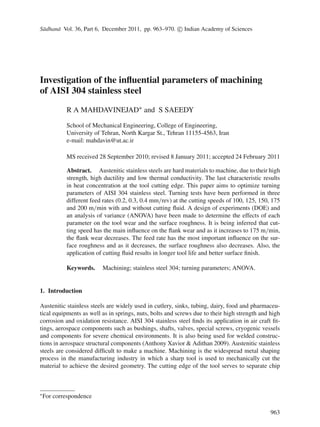 S¯adhan¯a Vol. 36, Part 6, December 2011, pp. 963–970. c Indian Academy of Sciences
Investigation of the inﬂuential parameters of machining
of AISI 304 stainless steel
R A MAHDAVINEJAD∗ and S SAEEDY
School of Mechanical Engineering, College of Engineering,
University of Tehran, North Kargar St., Tehran 11155-4563, Iran
e-mail: mahdavin@ut.ac.ir
MS received 28 September 2010; revised 8 January 2011; accepted 24 February 2011
Abstract. Austenitic stainless steels are hard materials to machine, due to their high
strength, high ductility and low thermal conductivity. The last characteristic results
in heat concentration at the tool cutting edge. This paper aims to optimize turning
parameters of AISI 304 stainless steel. Turning tests have been performed in three
different feed rates (0.2, 0.3, 0.4 mm/rev) at the cutting speeds of 100, 125, 150, 175
and 200 m/min with and without cutting ﬂuid. A design of experiments (DOE) and
an analysis of variance (ANOVA) have been made to determine the effects of each
parameter on the tool wear and the surface roughness. It is being inferred that cut-
ting speed has the main inﬂuence on the ﬂank wear and as it increases to 175 m/min,
the ﬂank wear decreases. The feed rate has the most important inﬂuence on the sur-
face roughness and as it decreases, the surface roughness also decreases. Also, the
application of cutting ﬂuid results in longer tool life and better surface ﬁnish.
Keywords. Machining; stainless steel 304; turning parameters; ANOVA.
1. Introduction
Austenitic stainless steels are widely used in cutlery, sinks, tubing, dairy, food and pharmaceu-
tical equipments as well as in springs, nuts, bolts and screws due to their high strength and high
corrosion and oxidation resistance. AISI 304 stainless steel ﬁnds its application in air craft ﬁt-
tings, aerospace components such as bushings, shafts, valves, special screws, cryogenic vessels
and components for severe chemical environments. It is also being used for welded construc-
tions in aerospace structural components (Anthony Xavior & Adithan 2009). Austenitic stainless
steels are considered difﬁcult to make a machine. Machining is the widespread metal shaping
process in the manufacturing industry in which a sharp tool is used to mechanically cut the
material to achieve the desired geometry. The cutting edge of the tool serves to separate chip
∗
For correspondence
963
 