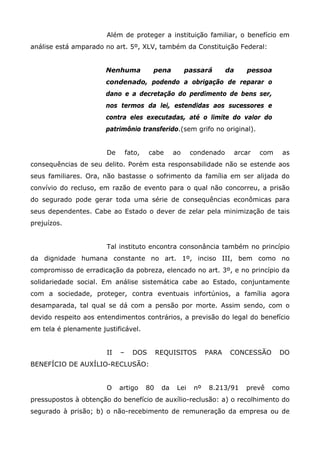 Além de proteger a instituição familiar, o benefício em
análise está amparado no art. 5º, XLV, também da Constituição Federal:
Nenhuma

pena

passará

da

pessoa

condenado, podendo a obrigação de reparar o
dano e a decretação do perdimento de bens ser,
nos termos da lei, estendidas aos sucessores e
contra eles executadas, até o limite do valor do
patrimônio transferido.(sem grifo no original).
De

fato,

cabe

ao

condenado

arcar

com

as

consequências de seu delito. Porém esta responsabilidade não se estende aos
seus familiares. Ora, não bastasse o sofrimento da família em ser alijada do
convívio do recluso, em razão de evento para o qual não concorreu, a prisão
do segurado pode gerar toda uma série de consequências econômicas para
seus dependentes. Cabe ao Estado o dever de zelar pela minimização de tais
prejuízos.
Tal instituto encontra consonância também no princípio
da dignidade humana constante no art. 1º, inciso III, bem como no
compromisso de erradicação da pobreza, elencado no art. 3º, e no princípio da
solidariedade social. Em análise sistemática cabe ao Estado, conjuntamente
com a sociedade, proteger, contra eventuais infortúnios, a família agora
desamparada, tal qual se dá com a pensão por morte. Assim sendo, com o
devido respeito aos entendimentos contrários, a previsão do legal do benefício
em tela é plenamente justificável.
II

–

DOS

REQUISITOS

PARA

CONCESSÃO

DO

BENEFÍCIO DE AUXÍLIO-RECLUSÃO:
O

artigo

80

da

Lei

nº

8.213/91

prevê

como

pressupostos à obtenção do benefício de auxílio-reclusão: a) o recolhimento do
segurado à prisão; b) o não-recebimento de remuneração da empresa ou de

 