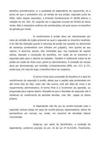benefício previdenciário; c) a qualidade de dependente do requerente; d) a
prova de que o presidiário era, ao tempo de sua prisão, segurado junto ao
INSS. Além desses requisitos, a Emenda Constitucional nº 20/98 alterou a
redação do art. 201, IV, exigindo ser o segurado oriundo de família de baixa
renda. Não é necessária carência de contribuições, tal qual ocorre no benefício
de pensão por morte.
O recolhimento à prisão deve ser demonstrado por
meio de certidão do órgão prisional ao qual o segurado se encontra recolhido.
A lei não faz distinção quanto à natureza da prisão (se cautelar ou decorrente
de sentença condenatória com trânsito em julgado), nem quanto ao seu
regime. A doutrina, porém, têm entendido que, nas hipóteses de regime
aberto, descabe a concessão do benefício, em razão de se encontrar o
segurado apto para o retorno ao trabalho. Também é indiferente tratar-se de
prisão em razão de ilícito cível, penal ou administrativo. A condição de recluso
deve ser demonstrada, por certidão, trimestralmente (RPS, art. 117, § 1º),
sendo que, em caso de fuga, o benefício deve ser suspenso.
O termo inicial para concessão do benefício é a data do
recolhimento do segurado à prisão, desde que o pedido seja protocolado em
até trinta dias do fato. Caso isto não ocorra, terá por data de início a do
requerimento administrativo. O termo final é o livramento do apenado, ou
progressão para regime aberto. Ressalte-se que a liberdade do segurado não é
obstáculo ao recebimento de parcelas devidas, mas não

pagas na época

própria.
O dependente não faz jus ao auxílio-reclusão caso o
segurado recluso esteja em gozo de auxílio-doença, aposentadoria, abono de
permanência em serviço, ou, ainda, em exercício de atividade laboral
remunerada.
Exige-se, por parte do beneficiário, a condição de
dependente, conforme previsto no art. 16 da Lei nº 8.213/91. Finalmente,

 