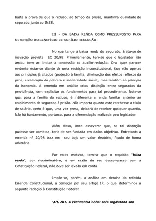 basta a prova de que o recluso, ao tempo da prisão, mantinha qualidade de
segurado junto ao INSS.
III – DA BAIXA RENDA COMO PRESSUPOSTO PARA
OBTENÇÃO DO BENEFÍCIO DE AUXÍLIO-RECLUSÃO:
No que tange à baixa renda do segurado, trata-se de
inovação prevista

EC 20/98. Primeiramente, tem-se que o legislador não

andou bem ao limitar a concessão do auxílio-reclusão. Ora, quer parecer
evidente estar-se diante de uma restrição inconstitucional, face não apenas
aos princípios já citados (proteção à família, diminuição dos efeitos reflexos da
pena, erradicação da pobreza e solidariedade social), mas também ao princípio
da isonomia. A emenda em análise criou distinção entre segurados da
previdência, sem explicitar os fundamentos para tal procedimento. Note-se
que, para a família do recluso, é indiferente a renda familiar anterior ao
recolhimento do segurado à prisão. Não importa quanto este recebesse a título
de salário, certo é que, uma vez preso, deixará de receber qualquer quantia.
Não há fundamento, portanto, para a diferenciação realizada pelo legislador.
Além disso, insta asseverar que, se tal distinção
pudesse ser admitida, teria de ser fundada em dados objetivos. Entretanto a
emenda nº 20/98 traz em

seu bojo um valor aleatório, fixado de forma

arbitrária.
Por estes motivos, tem-se que o requisito “baixa
renda”, por discriminatório, e em razão de seu descompasso com a
Constituição Federal, não deve ser levado em conta.
Impõe-se, porém, a análise em detalhe da referida
Emenda Constitucional, a começar por seu artigo 1º, o qual determinou a
seguinte redação à Constituição Federal:

“Art. 201. A Previdência Social será organizada sob

 