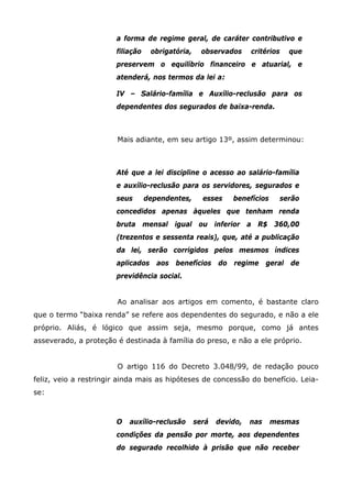 a forma de regime geral, de caráter contributivo e
filiação

obrigatória,

observados

critérios

que

preservem o equilíbrio financeiro e atuarial, e
atenderá, nos termos da lei a:
IV – Salário-família e Auxílio-reclusão para os
dependentes dos segurados de baixa-renda.

Mais adiante, em seu artigo 13º, assim determinou:

Até que a lei discipline o acesso ao salário-família
e auxílio-reclusão para os servidores, segurados e
seus

dependentes,

esses

benefícios

serão

concedidos apenas àqueles que tenham renda
bruta mensal igual ou inferior a R$ 360,00
(trezentos e sessenta reais), que, até a publicação
da lei, serão corrigidos pelos mesmos índices
aplicados aos benefícios do regime geral de
previdência social.
Ao analisar aos artigos em comento, é bastante claro
que o termo “baixa renda” se refere aos dependentes do segurado, e não a ele
próprio. Aliás, é lógico que assim seja, mesmo porque, como já antes
asseverado, a proteção é destinada à família do preso, e não a ele próprio.
O artigo 116 do Decreto 3.048/99, de redação pouco
feliz, veio a restringir ainda mais as hipóteses de concessão do benefício. Leiase:

O

auxílio-reclusão

será

devido,

nas

mesmas

condições da pensão por morte, aos dependentes
do segurado recolhido à prisão que não receber

 