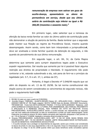 remuneração da empresa nem estiver em gozo de
auxílio-doença,

aposentadoria

ou

abono

de

permanência em serviço, desde que seu último
salário de contribuição seja inferior ou igual a R$
360,00 (trezentos e sessenta reais). 3

Em primeiro lugar, cabe salientar que a remessa da
aferição da baixa renda familiar ao valor do último salário-de-contribuição pode
não demonstrar a situção de penúria da família. Basta lembrar que o segurado
pode manter sua filiação ao regime da Previdência Social, mesmo quando
desempregado. Assim sendo, como bem tem interpretado a jurisprudência4,
deve ser analisada a renda familiar quando da detenção do segurado, e não
quando do percebimento de sua última remuneração.
Em segundo lugar, o art. 84, IV, da Carta Magna
determina que somente para cumprir dispositivos legais pode o Executivo
expedir regulamentos. Daí resulta que somente por lei é possível fazer alguma
restrição aos direitos de propriedade e liberdade. O regulamento não pode
contrariar a lei, estando subordinado a ela, sob pena de ferir-se o princípio da
legalidade (art. 5.º, II e art. 37, I, ambos da CF).
Portanto, é ilegal o Decreto nº 3.048/99 naquilo que vai
além do disposto no art. 13 da EC 20/98. Se tal norma constitucional não
dispôs acerca de serem considerados os vencimentos do segurado recluso, não
pode o regulamento fazê-lo56.

3 R$ 586,19 (valor em vigor a partir de 01/06/2004).
4 Acordão Origem: TRIBUNAL - QUARTA REGIÃO Classe: AC - APELAÇÃO CIVEL – 383840 Processo:
200004011386708 UF: RS Órgão Julgador: SEXTA TURMA Data da decisão: 20/03/2001 Documento:
TRF400081346 Fonte DJU DATA:22/08/2001 PÁGINA: 1119 DJU DATA:22/08/2001 Relator(a) JUIZ
JOÃO SURREAUX CHAGAS Decisão A TURMA, POR UNANIMIDADE, DEU PARCIAL PROVIMENTO
À APELAÇÃO E À REMESSA OFICIAL, NOS TERMOS DO VOTO DO RELATOR. Ementa
PREVIDENCIÁRIO. AUXÍLIO-RECLUSÃO.É devido o auxílio-reclusão aos dependentes do segurado
que não tiver salário-de-contribuição na data do recolhimento à prisão por estar desempregado, sendo
irrelevante circunstância anterior do último salário percebido pelo segurado ultrapassar o teto previsto no
art. 116 do Decreto nº 3.048/99. Apelação e remessa oficial providas em parte.
5 Ementa PREVIDENCIÁRIO. AUXÍLIO-RECLUSÃO. ART. 13 DA EC 20/98. BAIXA RENDA DOS
DEPENDENTES. ART. 116 DO DECRETO 3048/99. LIMITE REGULAMENTADOR EXTRAPOLADO.
VALOR DO BENEFÍCIO. HONORÁRIOS ADVOCATÍCIOS.
1. O auxílio-reclusão visa a proteger os dependentes do segurado, sendo que a renda a ser considerada
na época da prisão é a dos seus dependentes e não a do segurado. Essa é a interpretação que se extrai
do disposto no artigo 13 da EC 20/98 quando refere que esses benefícios serão concedidos apenas

 
