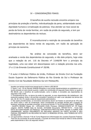IV – CONSIDERAÇÕES FINAIS:
O benefício de auxílio-reclusão encontra amparo nos
princípios da proteção a família, individualização da pena, solidariedade social,
dignidade humana e erradicação da pobreza. Visa atender ao risco social da
perda da fonte de renda familiar, em razão da prisão do segurado, e tem por
destinatários os dependentes do recluso.
É inconstitucional a restrição da concessão do benefício
aos dependentes de baixa renda do segurado, em razão da aplicação do
princípio da isonomia.
Na

análise

da

concessão

do

benefício,

deve

ser

analisada a renda dos dependentes do segurado, e não dele próprio, haja vista
que a redação do art. 116 do Decreto nº 3.048/99 ferir o princípio da
legalidade, uma vez estar em descompasso com a redação prevista nos arts.
1º e 13 da Emenda Constitucional nº 20/98.
* O autor é Defensor Público da União, Professor de Direito Civil da Fundação
Escola Superior da Defensoria Pública do Rio Grande do Sul e Professor de
Direito Civil da Faculdade Atlântico Sul em Pelotas/RS.
àqueles que tenham renda bruta mensal igual ou inferior a R$ 360,00.
2. Assim, o art. 116 do Decreto 3048/99 extrapolou a sua função regulamentadora ao estabelecer que o
auxílio-reclusão só seria devido quando o salário de contribuição do segurado fosse inferior ou igual ao
R$ 360,00, pois o benefício de auxílio-reclusão, como é sabido, é concedido aos dependentes do
segurado e não a este.
3. Considerando-se que, na época da prisão do segurado, os seus dependentes não trabalhavam, não
possuindo qualquer renda, é de ser-lhes concedido o benefício em valor a ser calculado nos termos dos
arts. 28, 29, 33 e 75, desde a data do requerimento administrativo.
4. Nas ações previdenciárias, os honorários advocatícios devem ser fixados no percentual de 10% (dez
por cento) sobre o valor da condenação, assim consideradas as parcelas devidas até a prolação da
sentença, excluídas as parcelas vincendas, na forma da Súmula 111 do STJAcordão Origem: TRIBUNAL
- QUARTA REGIÃO Classe: AC - APELAÇÃO CIVEL Processo: 200304010163970 UF: PR Órgão
Julgador: SEXTA TURMA Data da decisão: 19/10/2005 Documento: TRF400116173
Fonte DJU
DATA:16/11/2005 PÁGINA: 937 Relator(a) JOÃO BATISTA PINTO SILVEIRA Decisão A TURMA, POR
UNANIMIDADE, NEGOU PROVIMENTO AO RECURSO ADESIVO DA PARTE AUTORA E DEU
PARCIAL PROVIMENTO AO RECURSO DO INSS E À REMESSA OFICIAL, NOS TERMOS DO VOTO
DO RELATOR.
6 Em igual sentido a Súmula nº 05 da Turma Regional de Uniformização dos Juizados Especiais Federais:
“Para fins de concessão de auxílio-reclusão, o conceito de renda bruta mensal se refere á renda auferida
pelos dependentes e não a do segurado recluso.”

 