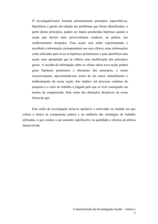 O investigador/actor formula primeiramente princípios especulativos,
hipotéticos e gerais em relação aos problemas que foram identificados; a
partir destes princípios, podem ser depois produzidas hipóteses quanto à
acção que deverá mais provavelmente conduzir, na prática, aos
melhoramentos desejados. Essa acção será então experimentada e
recolhida a informação correspondente aos seus efeitos; estas informações
serão utilizadas para rever as hipóteses preliminares e para identificar uma
acção mais apropriada que já reflicta uma modificação dos princípios
gerais. A recolha de informação sobre os efeitos desta nova acção poderá
gerar hipóteses posteriores e alterações dos princípios, e assim
sucessivamente, aproximando-nos assim de um maior entendimento e
melhoramento da nossa acção. Isto implica um processo continuo de
pesquisa e o valor do trabalho é julgado pelo que se tiver conseguido em
termos de compreensão, bem como das alterações desejáveis na nossa
forma de agir.
Este estilo de investigação torna-se apelativo e motivador na medida em que
coloca a tónica na componente prática e na melhoria das estratégias de trabalho
utilizadas, o que conduz a um aumento significativo na qualidade e eficácia da prática
desenvolvida.
Caracterização da Investigação-Acção – Anexo i
3
 
