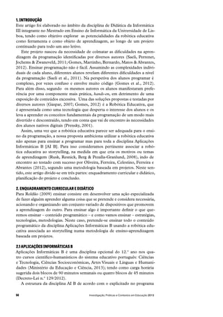 Investigação, Práticas e Contextos em Educação 201356
1. INTRODUÇÃO
Este artigo foi elaborado no âmbito da disciplina de Didática da Informática
III integrante no Mestrado em Ensino de Informática da Universidade de Lis-
boa, tendo como objetivo explorar  as potencialidades da robótica educativa
como ferramenta e como objeto de aprendizagem, ao longo de um projeto
continuado para todo um ano letivo.
Este projeto nasceu da necessidade de colmatar as dificuldades na apren-
dizagem da programação identificadas por diversos autores (Saeli, Perrenet,
Jochems & Zwaneveld, 2011; Gomes, Martinho, Bernardo, Matos & Abrantes,
2012). Ensinar programação não é fácil. Assumindo as complexidades indivi-
duais de cada aluno, diferentes alunos revelam diferentes dificuldades a nível
da programação (Saeli et al., 2011). Na perspetiva dos alunos programar é
complexo, por vezes confuso e envolve muito código (Gomes et al., 2012).
Para além disso, segundo  os mesmos autores os alunos manifestaram prefe-
rência por uma componente mais prática, hands-on, em detrimento de uma
exposição de conteúdos excessiva.  Uma das soluções propostas e testadas por
diversos autores (Gaspar, 2007; Gomes, 2012) é a Robótica Educativa, que
é apresentada como uma tecnologia que desperta o interesse dos alunos e os
leva a aprender os conceitos fundamentais da programação de um modo mais
divertido e descontraído, tendo em conta que vai de encontro às necessidades
dos alunos nativos digitais (Prensky, 2001).
Assim, uma vez que a robótica educativa parece ser adequada para o ensi-
no da programação, a nossa proposta ambiciona utilizar a robótica educativa
não apenas para ensinar a programar mas para toda a disciplina Aplicações
Informáticas B [AI B]. Para isso consideramos pertinente associar a robó-
tica educativa ao storytelling, na medida em que cria os motivos ou temas
de aprendizagem (Rusk, Resnick, Berg & Pezalla-Granlund, 2008), indo de
encontro ao testado com sucesso por Oliveira, Ferreira, Celestino, Ferreira e
Abrantes (2012), segundo uma metodologia baseada em projetos. Neste sen-
tido, este artigo divide-se em três partes: enquadramento curricular e didático,
planificação do projeto e conclusão.
2. ENQUADRAMENTO CURRICULAR E DIDÁTICO
Para Roldão (2009) ensinar consiste em desenvolver uma ação especializada
de fazer alguém aprender alguma coisa que se pretende e considera necessária,
acionando e organizando um conjunto variado de dispositivos que promovem
a aprendizagem do outro. Para ensinar algo é importante definir o que que-
remos ensinar – conteúdo programático – e como vamos ensinar – estratégias,
tecnologias, metodologias. Neste caso, pretende-se ensinar todo o conteúdo
programático da disciplina Aplicações Informáticas B usando a robótica edu-
cativa associada ao storytelling numa metodologia de ensino-aprendizagem
baseada em projetos.
2.1 APLICAÇÕES INFORMÁTICAS B
Aplicações Informáticas B é uma disciplina opcional do 12.º ano nos qua-
tro cursos cientifico-humanísticos do sistema educativo português: Ciências
e Tecnologia, Ciências Socioeconómicas, Artes Visuais e Línguas e Humani-
dades (Ministério da Educação e Ciência, 2013); tendo como carga horária
sugerida dois blocos de 90 minutos semanais ou quatro blocos de 45 minutos
(Decreto-Lei n.º 129/2012).
A estrutura da disciplina AI B de acordo com o explicitado no programa
 