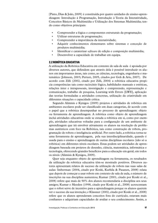 57Investigação, Práticas e Contextos em Educação 2013
(Pinto, Dias & João, 2009) é constituída por quatro unidades de ensino-apren-
dizagem: Introdução à Programação, Introdução à Teoria da Interatividade,
Conceitos Básicos de Multimédia e Utilização dos Sistemas Multimédia; ten-
do como objetivos principais:
Compreender a lógica e componentes estruturais da programação;
Utilizar estruturas de programação;
Compreender a importância da interatividade;
Adquirir conhecimentos elementares sobre sistemas e conceção de
produtos multimédia;
Identificar e caraterizar software de edição e composição multimédia;
Desenvolver a capacidade de trabalhar em equipa.
2.2 ROBÓTICA EDUCATIVA
A utilização da Robótica Educativa em contexto de sala de aula  é apoiada por
diversos autores, que defendem que através dela é possível introduzir os alu-
nos em importantes áreas, tais como, as ciências, tecnologia, engenharia e ma-
temática (Johnson, 2003; Perteet, 2005, citados por Goh & Aris, 2007).  De
acordo com Zilli (2002, citado por Zilli, 2004) a robótica educativa propi-
cia competências tais como raciocínio lógico, habilidades manuais e estéticas,
relações inter e intrapessoais, investigação e compreensão, representação e
comunicação, trabalho de pesquisa, Learning with Errors [LWE], aplicação
das teorias formuladas a atividades concretas, utilização da criatividade em
diferentes situações e capacidade crítica.
Segundo Alimisis e Kynigos (2009) projetos e atividades de robótica em
ambientes escolares pode ser classificado em duas categorias, de acordo com
o papel que a robótica desempenhar no processo de aprendizagem: objeto
ou ferramenta de aprendizagem. A robótica como objeto de aprendizagem
inclui atividades educativas onde se estuda a robótica em si, como por exem-
plo, atividades educativas voltadas para a configuração de um ambiente de
aprendizagem que irá envolver ativamente os alunos na resolução de proble-
mas autênticos com foco na Robótica, tais como construção de robots, pro-
gramação de robots e inteligência artificial. Por outro lado, a robótica torna-se
uma ferramenta de aprendizagem,  pela sua interdisciplinaridade, quando é
usada para o ensino e aprendizagem de outras disciplinas escolares (não só a
robótica) em diferentes níveis escolares. Estas podem ser atividades de apren-
dizagem baseada em projetos de desenho, ciência, matemática, informática e
tecnologia, oferecendo grandes benefícios para a educação em geral, em todos
os níveis (Alimisis & Kynigos, 2009).
Quer seja enquanto objeto de aprendizagem ou ferramenta, os resultados
da utilização da robótica educativa têm-se mostrado positivos. Diversos au-
tores apresentam relatos de sucesso da utilização de robots nas suas salas de
aulas: Imberman (2004, citado por Koski, Kurhila & Pasanen, 2008) relata
que depois de começar a usar robots em contexto de sala de aula, o número de
inscrições na sua disciplina aumentou; Kumar (2001, citado por Koski et al.,
2008) refere que mais de 90% dos alunos recomendaria a disciplina aos seus
amigos; Kumar e Meeden (1998, citado por Koski et al., 2008) acrescentam
que o robot serve de incentivo para a aprendizagem porque os alunos querem
ver o sucesso da sua invenção; e Klassner (2002, citado por Koski et al., 2008)
refere que os alunos aprenderam conceitos fora do currículo, estavam mais
confiantes e adquiriam capacidades de avaliar o seu conhecimento. Assim, a
 