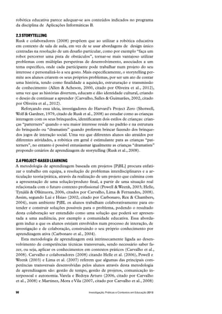 Investigação, Práticas e Contextos em Educação 201358
robótica educativa parece adequar-se aos conteúdos indicados no programa
da disciplina de  Aplicações Informáticas B.
2.3 STORYTELLING
Rusk e colaboradores (2008) propõem que ao utilizar a robótica educativa
em contexto de sala de aula, em vez de se usar abordagens de  design único
centradas na resolução de um desafio particular, como por exemplo “faça um
robot percorrer uma pista de obstáculos”, tornar-se mais vantajoso utilizar
problemas com múltiplas perspetivas de desenvolvimento, associados a um
tema específico, onde cada participante pode trabalhar num projeto do seu
interesse e personalizá-lo a seu gosto. Mais especificamente, o storytelling per-
mite aos alunos criarem os seus próprios problemas, por ser um ato de contar
uma história, tendo como finalidade a aquisição, estruturação e transmissão
de conhecimento (Allen & Acheson, 2000, citado por Oliveira et al., 2012),
uma vez que as histórias divertem, educam e dão identidade cultural, criando
o desejo de continuar a aprender (Carvalho, Salles & Guimarães, 2002, citado
por Oliveira et al., 2012).
Reforçando essa ideia, investigadores do Harvard’s Project Zero (Shotwell,
Wolf & Gardner, 1979, citado de Rusk et al., 2008) ao estudar como as crianças
interagem com os seus brinquedos, identificaram dois estilos de crianças: crian-
ças “patterners” quando o seu maior interesse reside no padrão e na estrutura
do brinquedo ou “dramatists” quando preferem brincar fazendo dos brinque-
dos jogos de interação social. Uma vez que diferentes alunos são atraídos por
diferentes atividades, a robótica em geral é estimulante para as crianças “pat-
terners”, no entanto é possível entusiasmar igualmente as crianças “dramatists”
propondo cenários de aprendizagem de storytelling (Rusk et al., 2008).
2.4 PROJECT-BASED LEARNING
A metodologia de aprendizagem baseada em projetos [PjBL] procura enfati-
zar o trabalho em equipa, a resolução de problemas interdisciplinares e a ar-
ticulação teoria/prática, através da realização de um projeto que culmina com
a apresentação de uma solução/produto final, a partir de uma situação real
relacionada com o futuro contexto profissional (Powell & Weenk, 2003; Helle,
Tynjälä & Olkinuora, 2006, citados por Carvalho, Lima & Fernandes, 2008).
Assim, segundo Lui e Hsiao (2002, citado por Carbonaro, Rex & Chambers,
2004), num ambiente PjBL os alunos trabalham colaborativamente para en-
tender e construir soluções possíveis para o problema, podendo o resultado
desta colaboração ser entendido como uma solução que poderá ser apresen-
tada a uma audiência, por exemplo a comunidade educativa. Essa aborda-
gem induz a que os alunos estejam envolvidos num processo de interação, de
investigação e de colaboração, construindo o seu próprio conhecimento por
aprendizagem ativa (Carbonaro et al., 2004).
Esta metodologia de aprendizagem está intrinsecamente ligada ao desen-
volvimento de competências técnicas transversais, sendo necessário saber fa-
zer, ou seja, aplicar os conhecimentos em contextos práticos (Carvalho et al.,
2008). Carvalho e colaboradores (2008) citando Helle et al. (2006), Powell e
Weenk (2003) e Lima et al. (2007) referem que algumas das principais com-
petências transversais desenvolvidas pelos alunos através desta metodologia
de aprendizagem são: gestão de tempo, gestão de projetos, comunicação in-
terpessoal e autonomia. Varela e Bedoya Arturo (2006, citado por Carvalho
et al., 2008) e Martinez, Mora e Vila (2007, citado por Carvalho et al., 2008)
 