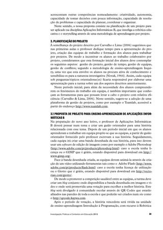 59Investigação, Práticas e Contextos em Educação 2013
acrescentam outras competências nomeadamente: criatividade, autonomia,
capacidade de tomar decisões com pouca informação, capacidade de resolu-
ção de problemas e capacidade de planear, coordenar e organizar.
Neste sentido, a nossa proposta consiste na planificação de um projeto para
ser aplicado na disciplina Aplicações Informáticas B, que interliga a robótica edu-
cativa e o storytelling através de uma metodologia de aprendizagem por projeto.
3. PLANIFICAÇÃO DO PROJETO
À semelhança do projeto descrito por Carvalho e Lima (2006) sugerimos que
nas primeiras aulas o professor dedique tempo para a apresentação do pro-
jeto, criação das equipas de trabalho e formação dos alunos para trabalhar
por projetos. De modo a incentivar os alunos ao trabalho colaborativo por
projeto, consideramos que esta formação inicial dos alunos deve contemplar
os seguintes aspetos:  gestão do projeto, gestão de tempo, gestão de equipas,
gestão de conflitos; segundo a metodologia de ensino-aprendizagem Inqui-
ry, uma vez que esta envolve os alunos na procura ativa de conhecimento e
sensibiliza-os para a natureza investigativa (Novak, 1964). Assim, cada equipa
sob perguntas/tópicos orientadoras(es) ficaria responsável por elaborar uma
apresentação para a turma sobre um dos aspetos descritos anteriormente.
Neste período inicial, para além da necessidade dos alunos compreende-
rem os fenómenos do trabalho em equipa, é também importante que conhe-
çam as ferramentas para que possam levar a cabo o projeto com relativa efi-
ciência (Carvalho & Lima, 2006). Neste sentido, sugere-se a adoção de uma
plataforma de gestão de projetos, como por exemplo o Teamlab, acessível a
partir do endereço http://www.teamlab.com.
3.1 PROPOSTA DE PROJETO PARA ENSINO-APRENDIZAGEM DE APLICAÇÕES INFOR-
MÁTICAS B
Na preparação do novo ano letivo, o professor de Aplicações Informáticas
B deverá pensar num tema e criar um guião orientador para uma história
relacionada com esse tema. Depois de um período inicial em que os alunos
aprenderam a trabalhar em equipa propõe-se que as equipas, a partir do guião
orientador fornecido pelo professor escrevam a sua história. Seguidamente,
cada equipa irá criar uma banda desenhada da sua história, para isso devem
usar um software de edição de imagem como por exemplo o Adobe Photoshop
(http://www.adobe.com/pt/products/photoshop.html) caso a escola tenha li-
cença ou o GIMP que é grátis, estando disponível para download em http://
www.gimp.org/.
Face à banda desenhada criada, as equipas devem animá-la através da cria-
ção de um vídeo utilizando ferramentas tais como o  Adobe Flash (http://www.
adobe.com/pt/products/flash.html) caso a escola tenha licença de utilização
ou o Giotto que é grátis, estando disponível para download em http://vecto-
rian.com/giotto/.
De modo a promover a competição saudável entre as equipas, a turma deve
criar um blog conjunto onde disponibiliza a banda desenhada em imagem e ví-
deo e onde será promovida uma votação para escolher a melhor história. Este
blog será divulgado à comunidade escolar através de QR Codes que estarão
afixados nas paredes de toda a escola e que poderão ser criados num site como
o http://qrcode.kaywa.com.
Após o período de votação, a história vencedora será vivida na unidade
de ensino-aprendizagem Introdução à Programação, com recurso à Robótica
 
