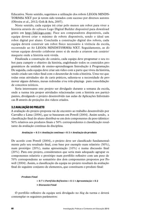 Investigação, Práticas e Contextos em Educação 201360
Educativa. Neste sentido, sugerimos a utilização dos robots LEGOâ MINDS-
TORMSâ NXT por já terem sido testados com sucesso por diversos autores
(Oliveira et al., 2012; Goh & Aris, 2007).
Neste sentido, cada equipa irá criar pelo menos um robot para viver a
história através do software Lego Digital Builder disponível para download
grátis em http://ldd.lego.com/. Face aos computadores disponíveis, cada
equipa deverá criar o máximo de robots disponíveis, sendo o ideal um
robot digital por aluno. Concluída a construção digital dos robots, cada
equipa deverá construir um robot físico necessário à vivência da escola,
recorrendo ao kit LEGOâ MINDSTORMSâ NXT. Seguidamente, as di-
versas equipas deverão colaborar entre si de modo a criarem um cenário/
maquete onde a história será vivida.
Finalizada a construção do cenário, cada equipa deve programar o seu ro-
bot para cumprir o objetivo da história, englobando todos os conteúdos pro-
gramáticos da unidade de ensino-aprendizagem Introdução à Programação.
De seguida, cada equipa deve criar um vídeo com a parte que viveu da história,
sendo criado um vídeo final com o desenrolar de toda a história. Uma vez que
todas estas atividades são de cariz práticos, salienta-se a necessidade de pro-
mover alguns debates, mesas redondas e/ou role-playings  para consolidação
de conceitos teóricos.
Seria interessante este projeto ser divulgado durante a semana da escola,
onde a turma iria propor atividades relacionadas com a história aos partici-
pantes, divulgando o projeto desenvolvido nas aulas de Aplicações Informáti-
cas B através de projeções dos vídeos criados.
3.2 AVALIAÇÃO DO PROJETO
A avaliação do projeto proposta vai de encontro ao trabalho desenvolvido por
Carvalho e Lima (2006), que se basearam em Powell (2004). Assim sendo,  a
classificação final do aluno distribui-se em dois componentes de peso idêntico:
50% relativos aos produtos finais e 50% correspondentes à classificação resul-
tante da avaliação contínua da disciplina.
De acordo com Powell (2004), o projeto deve ser classificado fundamental-
mente pelo seu resultado final, com base por exemplo num relatório (50%),
num protótipo (20%), numa apresentação (10%) e numa discussão final
(20%). Para este projeto, consideramos que seria mais adequado agrupar os
componentes relatório e protótipo num portfólio reflexivo com um peso de
70% correspondente ao somatório dos dois componentes propostos por Po-
well (2004). Assim, a classificação da equipa no projeto resultará da avaliação
final do seguinte conjunto de elementos, que constituem o produto final:
O portfólio reflexivo da equipa será divulgado no blog da turma e deverá
contemplar os seguintes parâmetros:
 