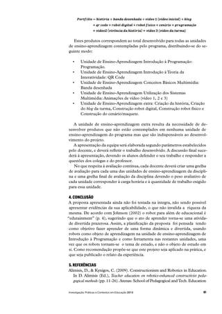 61Investigação, Práticas e Contextos em Educação 2013
Estes produtos correspondem ao total desenvolvido para todas as unidades
de ensino-aprendizagem contempladas pelo programa, distribuindo-se do se-
guinte modo:
Unidade de Ensino-Aprendizagem Introdução à Programação:
Programação.
Unidade de Ensino-Aprendizagem Introdução à Teoria da
Interatividade: QR Code
Unidade de Ensino-Aprendizagem Conceitos Básicos Multimédia:
Banda desenhada
Unidade de Ensino-Aprendizagem Utilização dos Sistemas
Multimédia: Animações de vídeo (vídeo 1, 2 e 3)
Unidade de Ensino-Aprendizagem extra: Criação da história, Criação
do blog da turma, Construção robot digital, Construção robot físico e
Construção do cenário/maquete.
A unidade de ensino-aprendizagem extra resulta da necessidade de de-
senvolver produtos que não estão contemplados em nenhuma unidade de
ensino-aprendizagem do programa mas que são indispensáveis ao desenvol-
vimento do projeto.
A apresentação da equipa será elaborada segundo parâmetros estabelecidos
pelo docente, e deverá refletir o trabalho desenvolvido. A discussão final suce-
derá à apresentação, devendo os alunos defender o seu trabalho e responder a
questões dos colegas e do professor.
No que respeita à avaliação contínua, cada docente deverá criar uma grelha
de avaliação para cada uma das unidades de ensino-aprendizagem da discipli-
na e uma grelha final de avaliação da disciplina devendo o peso avaliativo de
cada unidade corresponder à carga horária e à quantidade de trabalho exigido
para essa unidade.
4. CONCLUSÃO
A proposta apresentada ainda não foi testada na íntegra, não sendo possível
apresentar evidências da sua aplicabilidade, o que não invalida a  riqueza da
mesma. De acordo com Johnson (2002) o robot para além de educacional é
“edutainment” (p. 4), sugerindo que o ato de aprender torna-se uma ativida-
de divertida prazerosa. Assim, a planificação da proposta  foi pensada  tendo
como objetivo fazer aprender de uma forma dinâmica e divertida, usando
robots como objeto de aprendizagem na unidade de ensino-aprendizagem de
Introdução à Programação e como ferramenta nas restantes unidades, uma
vez que os robots tornam-se  o tema de estudo, e não o objeto de estudo em
si. Como recomendação propõe-se que este projeto seja aplicado na prática, e
que seja publicado o relato da experiência.
5. REFERÊNCIAS
Alimisis, D., & Kynigos, C. (2009). Constructionism and Robotics in Education.
In D. Alimisis (Ed.), Teacher education on robotics-enhanced constructivist peda-
gogical methods (pp. 11-26).Atenas: School of Pedagogical andTech. Education
 