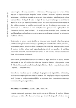 8
representações e discursos identitários e patrimoniais. Outras ações deverão ser concluídas
para que os objetivos sejam cumpridos, como: localizar e analisar a legislação municipal
relacionada à valorização, proteção e acesso aos bens culturais e manifestações artísticas
locais; realizar a divulgação de todas as etapas do projeto, como estratégia de sensibilizar a
população em relação aos bens culturais existentes, procurando instigar uma maior incidência
das práticas culturais; e qualificar profissionais na área da educação, que possam vir
futuramente a se interessar a serem multiplicadores, pesquisadores e planejadores do
Patrimônio Histórico local/ regional. Tais ações poderão contribuir com a melhora da
qualidade educacional, assim como poderão despertar nos docentes a intenção de se tornarem
produtores culturais.
Sendo assim, o projeto exposto justifica-se por propor uma demanda cultural que possa
contribuir com o processo de valorização e aprendizagem sobre a história, cultura, patrimônio,
identidades e espaços sociais da cidade Histórica de São Borja-RS. O melhor conhecimento
do contexto histórico-cultural local/ regional poderá contribuir para a melhora da qualidade
educacional municipal, que está com índices abaixo do Ideb nacional, tanto nos anos iniciais
como finais do ensino fundamental.
Nesse sentido, para a elaboração e execução de todas as etapas envolvidas no projeto, houve a
necessidade de uma reflexão interdisciplinar que envolvesse docentes e discentes dos cursos
de Ciências Humanas, Ciência Política e Relações Públicas – Ênfase em produção cultural da
Unipampa – Campus São Borja.
Dessa forma, ressalta-se que a contribuição da proposta será disponibilizar informações,
técnicas didáticas pedagógicas e materiais didáticos para um grupo estratégico da população
local, visto que os professores da rede básica de ensino são atores essenciais no processo de
ensino-aprendizagem do patrimônio.
PROCESSO DE ELABORAÇÃO DA OBRA DIDÁTICA
Uma das etapas mais importantes desse projeto trata-se da elaboração de um livro didático
escolar, que abordará sobre diversas temáticas que foram/ são de grande relevância para a
Sér.Patrim.Cult.eExten.Univ.,n.5,nov.2014
 