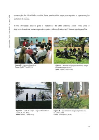 9
construção das identidades sociais, bens patrimoniais, espaços-temporais e representações
culturais da cidade.
Como atividades iniciais para a elaboração da obra didática, assim como para o
desenvolvimento de outras etapas do projeto, estão sendo desenvolvidas as seguintes ações:
Figura 2 – Encontro do projeto
Fonte: Jardel Vitor (2014)
Figura 3 – Reunião do projeto (ao fundo antiga
estação férrea da cidade)
Fonte: Jardel Vitor (2014)
Figura 4 – Saída de campo a região ribeirinha da
cidade de São Borja
Fonte: Jardel Vitor (2014)
Figura 5 – Levantamento de paisagem na área
da UNIPAMPA
Fonte: Jardel Vitor (2014)
Sér.Patrim.Cult.eExten.Univ.,n.5,nov.2014
 