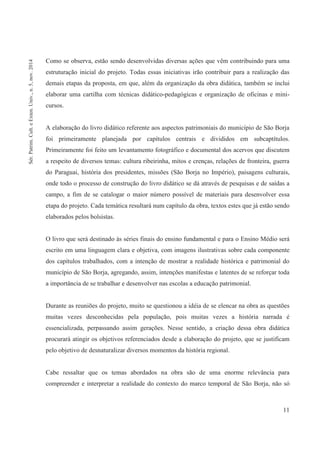 11
Como se observa, estão sendo desenvolvidas diversas ações que vêm contribuindo para uma
estruturação inicial do projeto. Todas essas iniciativas irão contribuir para a realização das
demais etapas da proposta, em que, além da organização da obra didática, também se inclui
elaborar uma cartilha com técnicas didático-pedagógicas e organização de oficinas e mini-
cursos.
A elaboração do livro didático referente aos aspectos patrimoniais do município de São Borja
foi primeiramente planejada por capítulos centrais e divididos em subcaptítulos.
Primeiramente foi feito um levantamento fotográfico e documental dos acervos que discutem
a respeito de diversos temas: cultura ribeirinha, mitos e crenças, relações de fronteira, guerra
do Paraguai, história dos presidentes, missões (São Borja no Império), paisagens culturais,
onde todo o processo de construção do livro didático se dá através de pesquisas e de saídas a
campo, a fim de se catalogar o maior número possível de materiais para desenvolver essa
etapa do projeto. Cada temática resultará num capítulo da obra, textos estes que já estão sendo
elaborados pelos bolsistas.
O livro que será destinado às séries finais do ensino fundamental e para o Ensino Médio será
escrito em uma linguagem clara e objetiva, com imagens ilustrativas sobre cada componente
dos capítulos trabalhados, com a intenção de mostrar a realidade histórica e patrimonial do
município de São Borja, agregando, assim, intenções manifestas e latentes de se reforçar toda
a importância de se trabalhar e desenvolver nas escolas a educação patrimonial.
Durante as reuniões do projeto, muito se questionou a idéia de se elencar na obra as questões
muitas vezes desconhecidas pela população, pois muitas vezes a história narrada é
essencializada, perpassando assim gerações. Nesse sentido, a criação dessa obra didática
procurará atingir os objetivos referenciados desde a elaboração do projeto, que se justificam
pelo objetivo de desnaturalizar diversos momentos da história regional.
Cabe ressaltar que os temas abordados na obra são de uma enorme relevância para
compreender e interpretar a realidade do contexto do marco temporal de São Borja, não só
Sér.Patrim.Cult.eExten.Univ.,n.5,nov.2014
 