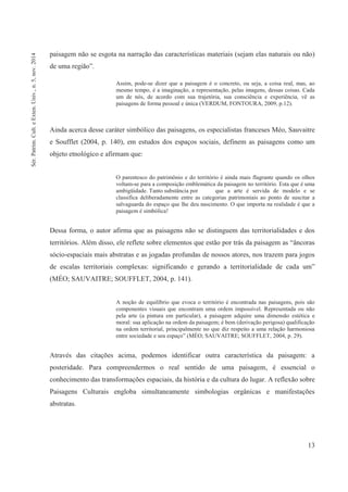 13
paisagem não se esgota na narração das características materiais (sejam elas naturais ou não)
de uma região”.
Assim, pode-se dizer que a paisagem é o concreto, ou seja, a coisa real, mas, ao
mesmo tempo, é a imaginação, a representação, pelas imagens, dessas coisas. Cada
um de nós, de acordo com sua trajetória, sua consciência e experiência, vê as
paisagens de forma pessoal e única (VERDUM, FONTOURA, 2009, p.12).
Ainda acerca desse caráter simbólico das paisagens, os especialistas franceses Méo, Sauvaitre
e Soufflet (2004, p. 140), em estudos dos espaços sociais, definem as paisagens como um
objeto etnológico e afirmam que:
O parentesco do patrimônio e do território é ainda mais flagrante quando os olhos
voltam-se para a composição emblemática da paisagem no território. Esta que é uma
ambigüidade. Tanto substância por que a arte é servida de modelo e se
classifica deliberadamente entre as categorias patrimoniais ao ponto de suscitar a
salvaguarda do espaço que lhe deu nascimento. O que importa na realidade é que a
paisagem é simbólica!
Dessa forma, o autor afirma que as paisagens não se distinguem das territorialidades e dos
territórios. Além disso, ele reflete sobre elementos que estão por trás da paisagem as “âncoras
sócio-espaciais mais abstratas e as jogadas profundas de nossos atores, nos trazem para jogos
de escalas territoriais complexas: significando e gerando a territorialidade de cada um”
(MÉO; SAUVAITRE; SOUFFLET, 2004, p. 141).
A noção de equilíbrio que evoca o território é encontrada nas paisagens, pois são
componentes visuais que encontram uma ordem impossível. Representada ou não
pela arte (a pintura em particular), a paisagem adquire uma dimensão estética e
moral: sua aplicação na ordem da paisagem; é bem (derivação perigosa) qualificação
na ordem territorial, principalmente no que diz respeito a uma relação harmoniosa
entre sociedade e seu espaço” (MÉO; SAUVAITRE; SOUFFLET, 2004, p. 29).
Através das citações acima, podemos identificar outra característica da paisagem: a
posteridade. Para compreendermos o real sentido de uma paisagem, é essencial o
conhecimento das transformações espaciais, da história e da cultura do lugar. A reflexão sobre
Paisagens Culturais engloba simultaneamente simbologias orgânicas e manifestações
abstratas.
Sér.Patrim.Cult.eExten.Univ.,n.5,nov.2014
 