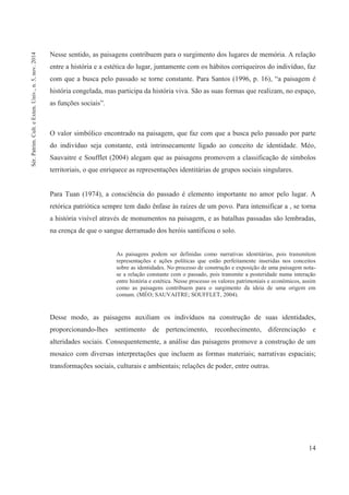 14
Nesse sentido, as paisagens contribuem para o surgimento dos lugares de memória. A relação
entre a história e a estética do lugar, juntamente com os hábitos corriqueiros do indivíduo, faz
com que a busca pelo passado se torne constante. Para Santos (1996, p. 16), “a paisagem é
história congelada, mas participa da história viva. São as suas formas que realizam, no espaço,
as funções sociais”.
O valor simbólico encontrado na paisagem, que faz com que a busca pelo passado por parte
do indivíduo seja constante, está intrinsecamente ligado ao conceito de identidade. Méo,
Sauvaitre e Soufflet (2004) alegam que as paisagens promovem a classificação de símbolos
territoriais, o que enriquece as representações identitárias de grupos sociais singulares.
Para Tuan (1974), a consciência do passado é elemento importante no amor pelo lugar. A
retórica patriótica sempre tem dado ênfase às raízes de um povo. Para intensificar a , se torna
a história visível através de monumentos na paisagem, e as batalhas passadas são lembradas,
na crença de que o sangue derramado dos heróis santificou o solo.
As paisagens podem ser definidas como narrativas identitárias, pois transmitem
representações e ações políticas que estão perfeitamente inseridas nos conceitos
sobre as identidades. No processo de construção e exposição de uma paisagem nota-
se a relação constante com o passado, pois transmite a posteridade numa interação
entre história e estética. Nesse processo os valores patrimoniais e econômicos, assim
como as paisagens contribuem para o surgimento da ideia de uma origem em
comum. (MÉO; SAUVAITRE; SOUFFLET, 2004).
Desse modo, as paisagens auxiliam os indivíduos na construção de suas identidades,
proporcionando-lhes sentimento de pertencimento, reconhecimento, diferenciação e
alteridades sociais. Consequentemente, a análise das paisagens promove a construção de um
mosaico com diversas interpretações que incluem as formas materiais; narrativas espaciais;
transformações sociais, culturais e ambientais; relações de poder, entre outras.
Sér.Patrim.Cult.eExten.Univ.,n.5,nov.2014
 