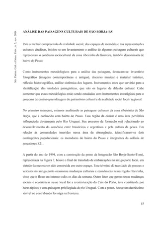 15
ANÁLISE DAS PAISAGENS CULTURAIS DE SÃO BORJA-RS
Para a melhor compreensão da realidade social, dos espaços de memória e das representações
culturais citadinas, iniciou-se um levantamento e análise de algumas paisagens culturais que
representam o cotidiano sociocultural da zona ribeirinha da fronteira, também denominada de
bairro do Passo.
Como instrumentos metodológicos para a análise das paisagens, destacam-se: inventário
fotográfico (imagens contemporâneas e antigas), discurso musical e material turístico,
reflexão historiográfica, análise sistêmica dos lugares. Instrumentos estes que servirão para a
identificação das unidades paisagísticas, que são os lugares de difusão cultural. Cabe
comentar que essas metodologias estão sendo estudadas com instrumentos estratégicos para o
processo de ensino-aprendizagem do patrimônio cultural e da realidade social local/ regional.
No primeiro momento, estamos analisando as paisagens culturais da zona ribeirinha de São
Borja, que é conhecida com bairro do Passo. Essa região da cidade é uma área periférica
influenciada diretamente pelo Rio Uruguai. Seu processo de formação está relacionado ao
desenvolvimento do comércio entre brasileiros e argentinos e pela cultura da pesca. Em
relação às comunidades inseridas nessa área de abrangência, identificaram-se dois
contingentes populacionais: os moradores do bairro do Passo e integrantes da colônia de
pescadores Z21.
A partir do ano de 1994, com a construção da ponte da Integração São Borja-Santo-Tomé,
representada na Figura 7, houve o final do translado de embarcações no antigo porto local, em
virtude da mesma ter sido construída em outro espaço. Esse término do translado de pessoas e
veículos no antigo porto ocasionou mudanças culturais e econômicas nessa região ribeirinha,
visto que o fluxo era intenso todos os dias da semana. Outro fator que gerou novas mudanças
sociais e econômicas nesse local foi a reestruturação do Cais do Porto, área constituída por
bares típicos e uma paisagem privilegiada do rio Uruguai. Com a ponte, houve um decréscimo
visível no contrabando formiga na fronteira.
Sér.Patrim.Cult.eExten.Univ.,n.5,nov.2014
 