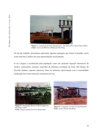 16
Figura 7– Construção da Ponte Internacional – São Borja (RS) / Santo Tomé (ARG)
Fonte: Acervo da Biblioteca Pública de São Borja
No devido trabalho, procuramos apresentar algumas paisagens que foram levantadas, assim
como uma breve análise das suas representações socioculturais.
O rio Uruguai é reconhecido pela população como um elemento espacial transmissor de
mística, sentimentos, emoções, marcador de diferença (exaltação do local, São Borja), de
diversão (banhos, esportes náuticos), fonte de alimento, aproximação com a musicalidade
(realização de eventos musicais na barranca do rio).
Figura 8 - Navegação fluvial no Rio Uruguai em
São Borja (1885)
Fonte: Arquivo pessoal de Clóvis Benevenuto
Figura 9 - Transporte via balsa em São Borja-RS
Fonte: Acervo Baú de São Borja
Sér.Patrim.Cult.eExten.Univ.,n.5,nov.2014
 