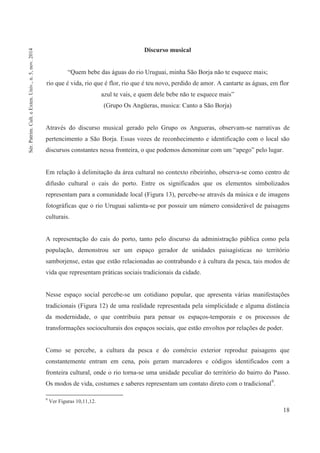 18
Discurso musical
“Quem bebe das águas do rio Uruguai, minha São Borja não te esquece mais;
rio que é vida, rio que é flor, rio que é teu novo, perdido de amor. A cantarte as águas, em flor
azul te vais, e quem dele bebe não te esquece mais”
(Grupo Os Angüeras, musica: Canto a São Borja)
Através do discurso musical gerado pelo Grupo os Angueras, observam-se narrativas de
pertencimento a São Borja. Essas vozes de reconhecimento e identificação com o local são
discursos constantes nessa fronteira, o que podemos denominar com um “apego” pelo lugar.
Em relação à delimitação da área cultural no contexto ribeirinho, observa-se como centro de
difusão cultural o cais do porto. Entre os significados que os elementos simbolizados
representam para a comunidade local (Figura 13), percebe-se através da música e de imagens
fotográficas que o rio Uruguai salienta-se por possuir um número considerável de paisagens
culturais.
A representação do cais do porto, tanto pelo discurso da administração pública como pela
população, demonstrou ser um espaço gerador de unidades paisagísticas no território
samborjense, estas que estão relacionadas ao contrabando e à cultura da pesca, tais modos de
vida que representam práticas sociais tradicionais da cidade.
Nesse espaço social percebe-se um cotidiano popular, que apresenta várias manifestações
tradicionais (Figura 12) de uma realidade representada pela simplicidade e alguma distância
da modernidade, o que contribuiu para pensar os espaços-temporais e os processos de
transformações socioculturais dos espaços sociais, que estão envoltos por relações de poder.
Como se percebe, a cultura da pesca e do comércio exterior reproduz paisagens que
constantemente entram em cena, pois geram marcadores e códigos identificados com a
fronteira cultural, onde o rio torna-se uma unidade peculiar do território do bairro do Passo.
Os modos de vida, costumes e saberes representam um contato direto com o tradicional9
.
9
Ver Figuras 10,11,12.
Sér.Patrim.Cult.eExten.Univ.,n.5,nov.2014
 
