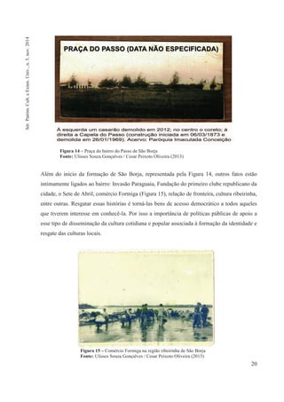 20
Além do início da formação de São Borja, representada pela Figura 14, outros fatos estão
intimamente ligados ao bairro: Invasão Paraguaia, Fundação do primeiro clube republicano da
cidade, o Sete de Abril, comércio Formiga (Figura 15), relação de fronteira, cultura ribeirinha,
entre outras. Resgatar essas histórias é torná-las bens de acesso democrático a todos aqueles
que tiverem interesse em conhecê-la. Por isso a importância de políticas públicas de apoio a
esse tipo de disseminação da cultura cotidiana e popular associada à formação da identidade e
resgate das culturas locais.
Figura 14 – Praça do bairro do Passo de São Borja
Fonte: Ulisses Souza Gonçalves / Cesar Peixoto Oliveira (2013)
Figura 15 – Comércio Formiga na região ribeirinha de São Borja
Fonte: Ulisses Souza Gonçalves / Cesar Peixoto Oliveira (2013)
Sér.Patrim.Cult.eExten.Univ.,n.5,nov.2014
 