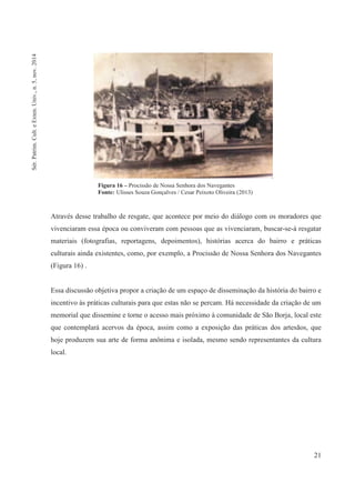 21
Através desse trabalho de resgate, que acontece por meio do diálogo com os moradores que
vivenciaram essa época ou conviveram com pessoas que as vivenciaram, buscar-se-á resgatar
materiais (fotografias, reportagens, depoimentos), histórias acerca do bairro e práticas
culturais ainda existentes, como, por exemplo, a Procissão de Nossa Senhora dos Navegantes
(Figura 16) .
Essa discussão objetiva propor a criação de um espaço de disseminação da história do bairro e
incentivo às práticas culturais para que estas não se percam. Há necessidade da criação de um
memorial que dissemine e torne o acesso mais próximo à comunidade de São Borja, local este
que contemplará acervos da época, assim como a exposição das práticas dos artesãos, que
hoje produzem sua arte de forma anônima e isolada, mesmo sendo representantes da cultura
local.
Figura 16 – Procissão de Nossa Senhora dos Navegantes
Fonte: Ulisses Souza Gonçalves / Cesar Peixoto Oliveira (2013)
Sér.Patrim.Cult.eExten.Univ.,n.5,nov.2014
 