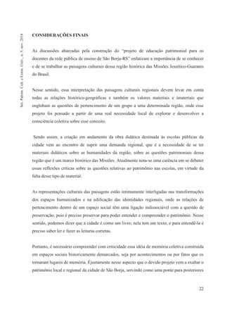 22
CONSIDERAÇÕES FINAIS
As discussões abarcadas pela construção do “projeto de educação patrimonial para os
docentes da rede pública de ensino de São Borja-RS” enfatizam a importância de se conhecer
e de se trabalhar as paisagens culturais dessa região histórica das Missões Jesuítico-Guaranis
do Brasil.
Nesse sentido, essa interpretação das paisagens culturais regionais devem levar em conta
todas as relações histórico-geográficas e também os valores materiais e imateriais que
englobam as questões de pertencimento de um grupo a uma determinada região, onde esse
projeto foi pensado a partir de uma real necessidade local de explorar e desenvolver a
consciência coletiva sobre esse conceito.
Sendo assim, a criação em andamento da obra didática destinada às escolas públicas da
cidade vem ao encontro de suprir uma demanda regional, que é a necessidade de se ter
materiais didáticos sobre as humanidades da região, sobre as questões patrimoniais dessa
região que é um marco histórico das Missões. Atualmente nota-se uma carência em se debater
essas reflexões críticas sobre as questões relativas ao patrimônio nas escolas, em virtude da
falta desse tipo de material.
As representações culturais das paisagens estão intimamente interligadas nas transformações
dos espaços humanizados e na edificação das identidades regionais, onde as relações de
pertencimento dentro de um espaço social têm uma ligação indissociável com a questão de
preservação, pois é preciso preservar para poder entender e compreender o patrimônio. Nesse
sentido, podemos dizer que a cidade é como um livro; nela tem um texto, e para entendê-la é
preciso saber ler e fazer as leituras corretas.
Portanto, é necessário compreender com criticidade essa idéia de memória coletiva construída
em espaços sociais historicamente demarcados, seja por acontecimentos ou por fatos que os
tornaram lugares de memória. Éjustamente nesse aspecto que o devido projeto vem a exaltar o
patrimônio local e regional da cidade de São Borja, servindo como uma ponte para posteriores
Sér.Patrim.Cult.eExten.Univ.,n.5,nov.2014
 