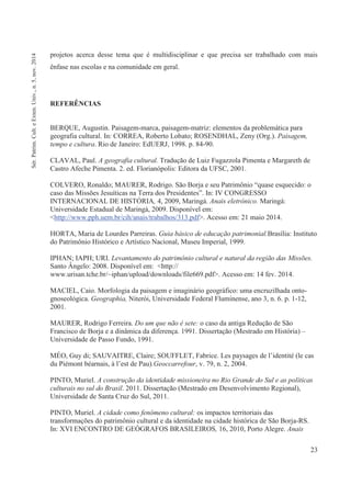 23
projetos acerca desse tema que é multidisciplinar e que precisa ser trabalhado com mais
ênfase nas escolas e na comunidade em geral.
REFERÊNCIAS
BERQUE, Augustin. Paisagem-marca, paisagem-matriz: elementos da problemática para
geografia cultural. In: CORREA, Roberto Lobato; ROSENDHAL, Zeny (Org.). Paisagem,
tempo e cultura. Rio de Janeiro: EdUERJ, 1998. p. 84-90.
CLAVAL, Paul. A geografia cultural. Tradução de Luiz Fugazzola Pimenta e Margareth de
Castro Afeche Pimenta. 2. ed. Florianópolis: Editora da UFSC, 2001.
COLVERO, Ronaldo; MAURER, Rodrigo. São Borja e seu Patrimônio “quase esquecido: o
caso das Missões Jesuíticas na Terra dos Presidentes”. In: IV CONGRESSO
INTERNACIONAL DE HISTÓRIA, 4, 2009, Maringá. Anais eletrônico. Maringá:
Universidade Estadual de Maringá, 2009. Disponível em:
<http://www.pph.uem.br/cih/anais/trabalhos/313.pdf>. Acesso em: 21 maio 2014.
HORTA, Maria de Lourdes Parreiras. Guia básico de educação patrimonial.Brasília: Instituto
do Patrimônio Histórico e Artístico Nacional, Museu Imperial, 1999.
IPHAN; IAPH; URI. Levantamento do patrimônio cultural e natural da região das Missões.
Santo Ângelo: 2008. Disponível em: <http://
www.urisan.tche.br/~iphan/upload/downloads/file669.pdf>. Acesso em: 14 fev. 2014.
MACIEL, Caio. Morfologia da paisagem e imaginário geográfico: uma encruzilhada onto-
gnoseológica. Geographia, Niterói, Universidade Federal Fluminense, ano 3, n. 6. p. 1-12,
2001.
MAURER, Rodrigo Ferreira. Do um que não é sete: o caso da antiga Redução de São
Francisco de Borja e a dinâmica da diferença. 1991. Dissertação (Mestrado em História) –
Universidade de Passo Fundo, 1991.
MÉO, Guy di; SAUVAITRE, Claire; SOUFFLET, Fabrice. Les paysages de l’identité (le cas
du Piémont béarnais, à l’est de Pau).Geoccarrefour, v. 79, n. 2, 2004.
PINTO, Muriel. A construção da identidade missioneira no Rio Grande do Sul e as políticas
culturais no sul do Brasil. 2011. Dissertação (Mestrado em Desenvolvimento Regional),
Universidade de Santa Cruz do Sul, 2011.
PINTO, Muriel. A cidade como fenômeno cultural: os impactos territoriais das
transformações do patrimônio cultural e da identidade na cidade histórica de São Borja-RS.
In: XVI ENCONTRO DE GEÓGRAFOS BRASILEIROS, 16, 2010, Porto Alegre. Anais
Sér.Patrim.Cult.eExten.Univ.,n.5,nov.2014
 