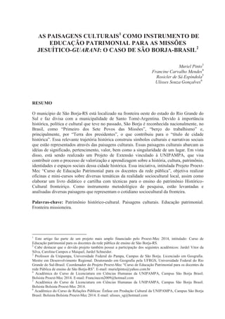 AS PAISAGENS CULTURAIS1
COMO INSTRUMENTO DE
EDUCAÇÃO PATRIMONIAL PARA AS MISSÕES
JESUÍTICO-GUARANI: O CASO DE SÃO BORJA-BRASIL2
Muriel Pinto3
Francine Carvalho Mendes4
Rosicler de Sá Espíndola5
Ulisses Souza Gonçalves6
RESUMO
O município de São Borja-RS está localizado na fronteira oeste do estado do Rio Grande do
Sul e faz divisa com a municipalidade de Santo Tomé-Argentina. Devido à importância
histórica, política e cultural que teve no passado, São Borja é reconhecida nacionalmente, no
Brasil, como “Primeiro dos Sete Povos das Missões”, “berço do trabalhismo” e,
principalmente, por “Terra dos presidentes”, o que contribuiu para o “título de cidade
histórica”. Essa relevante trajetória histórica construiu símbolos culturais e narrativas sociais
que estão representados através das paisagens culturais. Essas paisagens culturais abarcam as
idéias de significado, pertencimento, valor, bem como a singularidade de um lugar. Em vista
disso, está sendo realizado um Projeto de Extensão vinculado à UNIPAMPA, que visa
contribuir com o processo de valorização e aprendizagem sobre a história, cultura, patrimônio,
identidades e espaços sociais dessa cidade histórica. Essa iniciativa, intitulada Projeto Proext-
Mec “Curso de Educação Patrimonial para os docentes da rede pública”, objetiva realizar
oficinas e mini-cursos sobre diversas temáticas da realidade sociocultural local, assim como
elaborar um livro didático e cartilha com técnicas para o ensino do patrimônio Histórico-
Cultural fronteiriço. Como instrumento metodológico de pesquisa, estão levantadas e
analisadas diversas paisagens que representam o cotidiano sociocultural da fronteira.
Palavras-chave: Patrimônio histórico-cultural. Paisagens culturais. Educação patrimonial.
Fronteira missioneira.
1
Este artigo faz parte de um projeto mais amplo financiado pelo Proext-Mec 2014, intitulado: Curso de
Educação patrimonial para os docentes da rede pública de ensino de São Borja-RS.
2
Cabe destacar que o devido projeto também possui a participação dos seguintes acadêmicos: Jardel Vitor da
Silva, Carolina Campos e Maiquel, Jardel Schneider.
3
Professor da Unipampa, Universidade Federal do Pampa, Campus de São Borja. Licenciado em Geografia.
Mestre em Desenvolvimento Regional. Doutorando em Geografia pela UFRGS, Universidade Federal do Rio
Grande do Sul-Brasil. Coordenador do Projeto Proext-Mec “Curso de Educação Patrimonial para os docentes da
rede Pública de ensino de São Borja-RS”. E-mail: murielpinto@yahoo.com.br
4
Acadêmica do Curso de Licenciatura em Ciências Humanas da UNIPAMPA, Campus São Borja Brasil.
Bolsista Proext-Mec 2014. E-mail: Francinecm2009@hotmail.com
5
Acadêmica do Curso de Licenciatura em Ciências Humanas da UNIPAMPA, Campus São Borja Brasil.
Bolsista Bolsista Proext-Mec 2014.
6
Acadêmico do Curso de Relações Públicas: Ênfase em Produção Cultural da UNIPAMPA, Campus São Borja
Brasil. Bolsista Bolsista Proext-Mec 2014. E-mail: ulisses_sg@hotmail.com
 