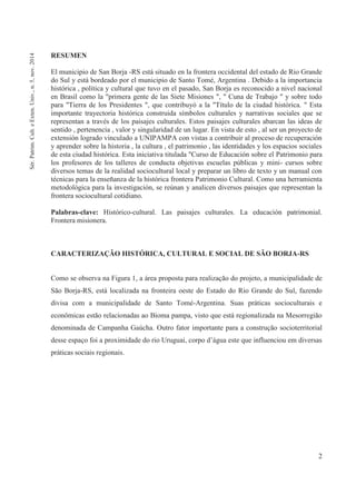 2
RESUMEN
El municipio de San Borja -RS está situado en la frontera occidental del estado de Rio Grande
do Sul y está bordeado por el municipio de Santo Tomé, Argentina . Debido a la importancia
histórica , política y cultural que tuvo en el pasado, San Borja es reconocido a nivel nacional
en Brasil como la "primera gente de las Siete Misiones ", " Cuna de Trabajo " y sobre todo
para "Tierra de los Presidentes ", que contribuyó a la "Título de la ciudad histórica. " Esta
importante trayectoria histórica construida símbolos culturales y narrativas sociales que se
representan a través de los paisajes culturales. Estos paisajes culturales abarcan las ideas de
sentido , pertenencia , valor y singularidad de un lugar. En vista de esto , al ser un proyecto de
extensión logrado vinculado a UNIPAMPA con vistas a contribuir al proceso de recuperación
y aprender sobre la historia , la cultura , el patrimonio , las identidades y los espacios sociales
de esta ciudad histórica. Esta iniciativa titulada "Curso de Educación sobre el Patrimonio para
los profesores de los talleres de conducta objetivas escuelas públicas y mini- cursos sobre
diversos temas de la realidad sociocultural local y preparar un libro de texto y un manual con
técnicas para la enseñanza de la histórica frontera Patrimonio Cultural. Como una herramienta
metodológica para la investigación, se reúnan y analicen diversos paisajes que representan la
frontera sociocultural cotidiano.
Palabras-clave: Histórico-cultural. Las paisajes culturales. La educación patrimonial.
Frontera misionera.
CARACTERIZAÇÃO HISTÓRICA, CULTURAL E SOCIAL DE SÃO BORJA-RS
Como se observa na Figura 1, a área proposta para realização do projeto, a municipalidade de
São Borja-RS, está localizada na fronteira oeste do Estado do Rio Grande do Sul, fazendo
divisa com a municipalidade de Santo Tomé-Argentina. Suas práticas socioculturais e
econômicas estão relacionadas ao Bioma pampa, visto que está regionalizada na Mesorregião
denominada de Campanha Gaúcha. Outro fator importante para a construção socioterritorial
desse espaço foi a proximidade do rio Uruguai, corpo d’água este que influenciou em diversas
práticas sociais regionais.
Sér.Patrim.Cult.eExten.Univ.,n.5,nov.2014
 