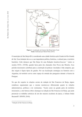 3
Figura 1 - Localização da fronteira São Borja-Santo Tomé
Fonte: Elaborado por Muriel Pinto (2014).
O município de São Borja-RS é considerado uma cidade histórica pelo Estado do Rio Grande
do Sul. Essa titulação deve-se a sua importância política, histórica, e cultural para o território
brasileiro. Cabe destacar que São Borja foi uma Redução Jesuítico-Guarani 7
(entre os
séculos XVII e XVIII), quando fazia parte dos chamados Sete Povos das Missões. Esse
período missioneiro contribuiu para a construção de práticas vinculadas à lida campeira, que
deu origem à figura típica do gaúcho. Por sua localização estratégica na fronteira com a
Argentina, tal território serviu como espaço de entrada dos paraguaios durante a Guerra do
Paraguai.
No que diz respeito às relações sociais da redução de São Francisco de Borja, alguns
estudiosos argumentam que a mesma mostrava-se diferenciada quanto às relações
administrativas, políticas e de vestimentas. “Assim como na grande parte do território
missioneiro, a arte barroca obteve destaque na redução de São Francisco de Borja, que pode
presenciar os trabalhos artísticos de um dos maiores escultores da época, o italiano Irmão
Brazanelli” (PINTO, 2010).
7
Redução de São Francisco de Borja.
Sér.Patrim.Cult.eExten.Univ.,n.5,nov.2014
 