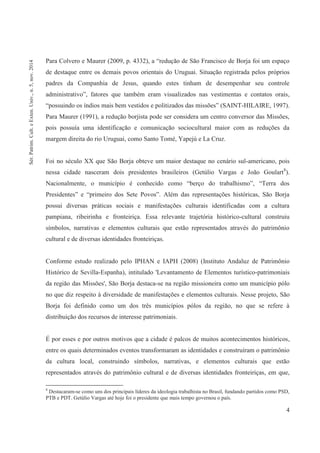 4
Para Colvero e Maurer (2009, p. 4332), a “redução de São Francisco de Borja foi um espaço
de destaque entre os demais povos orientais do Uruguai. Situação registrada pelos próprios
padres da Companhia de Jesus, quando estes tinham de desempenhar seu controle
administrativo”, fatores que também eram visualizados nas vestimentas e contatos orais,
“possuindo os índios mais bem vestidos e politizados das missões” (SAINT-HILAIRE, 1997).
Para Maurer (1991), a redução borjista pode ser considera um centro conversor das Missões,
pois possuía uma identificação e comunicação sociocultural maior com as reduções da
margem direita do rio Uruguai, como Santo Tomé, Yapejú e La Cruz.
Foi no século XX que São Borja obteve um maior destaque no cenário sul-americano, pois
nessa cidade nasceram dois presidentes brasileiros (Getúlio Vargas e João Goulart8
).
Nacionalmente, o município é conhecido como “berço do trabalhismo”, “Terra dos
Presidentes” e “primeiro dos Sete Povos”. Além das representações históricas, São Borja
possui diversas práticas sociais e manifestações culturais identificadas com a cultura
pampiana, ribeirinha e fronteiriça. Essa relevante trajetória histórico-cultural construiu
símbolos, narrativas e elementos culturais que estão representados através do patrimônio
cultural e de diversas identidades fronteiriças.
Conforme estudo realizado pelo IPHAN e IAPH (2008) (Instituto Andaluz de Patrimônio
Histórico de Sevilla-Espanha), intitulado 'Levantamento de Elementos turístico-patrimoniais
da região das Missões', São Borja destaca-se na região missioneira como um município pólo
no que diz respeito à diversidade de manifestações e elementos culturais. Nesse projeto, São
Borja foi definido como um dos três municípios pólos da região, no que se refere à
distribuição dos recursos de interesse patrimoniais.
É por esses e por outros motivos que a cidade é palcos de muitos acontecimentos históricos,
entre os quais determinados eventos transformaram as identidades e construíram o patrimônio
da cultura local, construindo símbolos, narrativas, e elementos culturais que estão
representados através do patrimônio cultural e de diversas identidades fronteiriças, em que,
8
Destacaram-se como uns dos principais líderes da ideologia trabalhista no Brasil, fundando partidos como PSD,
PTB e PDT. Getúlio Vargas até hoje foi o presidente que mais tempo governou o país.
Sér.Patrim.Cult.eExten.Univ.,n.5,nov.2014
 