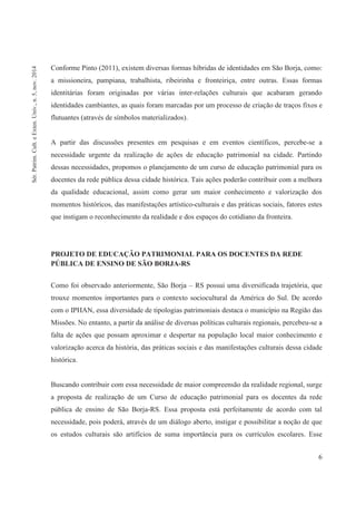 6
Conforme Pinto (2011), existem diversas formas híbridas de identidades em São Borja, como:
a missioneira, pampiana, trabalhista, ribeirinha e fronteiriça, entre outras. Essas formas
identitárias foram originadas por várias inter-relações culturais que acabaram gerando
identidades cambiantes, as quais foram marcadas por um processo de criação de traços fixos e
flutuantes (através de símbolos materializados).
A partir das discussões presentes em pesquisas e em eventos científicos, percebe-se a
necessidade urgente da realização de ações de educação patrimonial na cidade. Partindo
dessas necessidades, propomos o planejamento de um curso de educação patrimonial para os
docentes da rede pública dessa cidade histórica. Tais ações poderão contribuir com a melhora
da qualidade educacional, assim como gerar um maior conhecimento e valorização dos
momentos históricos, das manifestações artístico-culturais e das práticas sociais, fatores estes
que instigam o reconhecimento da realidade e dos espaços do cotidiano da fronteira.
PROJETO DE EDUCAÇÃO PATRIMONIAL PARA OS DOCENTES DA REDE
PÚBLICA DE ENSINO DE SÃO BORJA-RS
Como foi observado anteriormente, São Borja – RS possui uma diversificada trajetória, que
trouxe momentos importantes para o contexto sociocultural da América do Sul. De acordo
com o IPHAN, essa diversidade de tipologias patrimoniais destaca o município na Região das
Missões. No entanto, a partir da análise de diversas políticas culturais regionais, percebeu-se a
falta de ações que possam aproximar e despertar na população local maior conhecimento e
valorização acerca da história, das práticas sociais e das manifestações culturais dessa cidade
histórica.
Buscando contribuir com essa necessidade de maior compreensão da realidade regional, surge
a proposta de realização de um Curso de educação patrimonial para os docentes da rede
pública de ensino de São Borja-RS. Essa proposta está perfeitamente de acordo com tal
necessidade, pois poderá, através de um diálogo aberto, instigar e possibilitar a noção de que
os estudos culturais são artifícios de suma importância para os currículos escolares. Esse
Sér.Patrim.Cult.eExten.Univ.,n.5,nov.2014
 