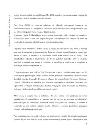 7
projeto foi contemplado no edital Proext-Mec 2014, estando o mesmo na área de extensão de
Patrimônio cultural, histórico, natural e material.
Para Horta (1999), os objetivos principais da educação patrimonial centram-se no
conhecimento crítico e a apropriação consciente pelas comunidades do seu patrimônio, que
são fatores indispensáveis no processo de preservação.
A partir da citação de Maria Horta, percebe-se que a percepção crítica do contexto histórico e
cultural local torna-se um fator importante para a interpretação das relações de poder na
construção de narrativas identitárias e de símbolos patrimoniais.
Seguindo nessa perspectiva, destaca-se que o projeto buscará realizar uma reflexão voltada
para uma desnaturalização dos conceitos e discursos culturais essencializados na cidade, que
tratam a cultura, a história e as identidades como ações cristalizadas no tempo. Esta
imutabilidade dificulta a interpretação das trocas culturais exercidas entre as diversas
identidades samborjenses, como: a ribeirinha, a trabalhista, a missioneira, a pampiana, a
fronteiriça, entre outras (PINTO, 2011).
O projeto proposto, que está em fase de execução, objetiva contribuir com o processo de
valorização e aprendizagem sobre a história, cultura, patrimônio, identidades e espaços sociais
da cidade através da criação de cursos e oficinas de história local, Patrimônio Histórico-
Cultural, valorização da memória, por meio das museologias e narrativas identitárias que
representem e tragam metodologias didático-pedagógicas para realização de trabalhos,
projetos e estudos na rede de público/ privada de ensino.
Além disso, o projeto visa a elaboração de uma cartilha com propostas de novas
metodologias, técnicas didáticas e conceitos para dar suporte aos docentes na valorização/
democratização do Patrimônio Histórico-Cultural local junto aos discentes, e também a
construção de um material didático escolar referente à história, patrimônio, paisagens
culturais e identidades do município.
Para a sua execução, está sendo realizado um levantamento e análise das principais paisagens
culturais locais, que poderão servir como instrumento de ensino para a interpretação das
Sér.Patrim.Cult.eExten.Univ.,n.5,nov.2014
 