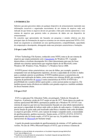 1 INTRODUÇÃO

Sabemos que para gravarmos dados em qualquer dispositivo de armazenamento mantendo suas
informações acessíveis e organizadas necessitamos de um sistema de arquivos onde será
indicado de que forma os arquivos devem ser gravados e lidos pelo sistema operacional, é esse
sistema de arquivos que gerencia todos os processos de dados em um dispositivo de
armazenamento.
Os conceitos aqui apresentados são baseados em pesquisas e estudos relativos aos dois
principais tipos de formatações de arquivos existentes em um sistema operacional NTFS e FAT,
desde seu surgimento se estendendo aos seus aperfeiçoamentos, compatibilidades, capacidades
de compactação e desempenho, abrangendo ainda suas principais características e limitações.

2 O que é cada NTFS


 O New Technology File System, conhecido como NTFS, trata-se de um sistema de
arquivos que surgiu juntamente com o lançamento do Windows NT. A grande
desenvoltura e excelente desempenho foi o fator determinante para que ele fosse
adotado nos sistemas operacionais que surgiram depois do da Microsoft, como
Windows XP, Windows Vista, Windows 7 e Windows Server 2008.

  O NTFS possui várias características, em caso de falhas, por exemplo, quando o
computador tem um desligamento repentino, ele tem a capacidade de reverter os dados
para a condição anterior ao problema. O NTFS também possui a característica de
suportar uma replicação de dados, como acontece nos sistemas RAID, por exemplo. O
esquema de permissões de acesso é outra característica do NTFS. O NTFS dá a
possibilidade de o usuário definir quem pode e, como acessar pastas ou arquivos. Ele
também possui muita eficiência no trabalho com grandes arquivos e também unidades
de discos bastante cheias.

3 O que é FAT


 FAT é a sigla para File Allocation Table, em português, Tabela de Alocação de
Arquivos. A primeira versão do FAT surgiu no ano de 1977. Nesta época era usado no
sistema operacional MS-DOS e permaneceu padrão até o Windows 95. O FAT é um
sistema de arquivos que tem seu funcionamento baseado em uma tabela representativa
que possui a capacidade de indicar onde estão os dados de cada arquivo. A tabela usada
possui função de guiar onde está localizado cada bloco e também onde estão divididos
os arquivos gravados. O FAT, com o passar do tempo e surgindo assim, a necessidade
de aperfeiçoamento, ganhou sucessores. Surgiu assim, o FAT12 e FAT16. O FAT12,
praticamente não foi muito usado, o FAT16, por sua vez, foi padrão dos sistemas
operacionais da Microsoft por bastante tempo.

 A partir da grande necessidade de aperfeiçoamento do sistema, o FAT ganhou mais
versões. No ano de 1996 a Microsoft lançou o FAT32, que se tornou o sistema de

*Acadêmico na área de Redes de computadores na Faculdade Integrada Ipiranga Belém/Pará
E-mail: lobo.dinf@gmail.com
**Acadêmico na área de Redes de computadores. Faculdade Integrada Ipiranga Belém/Pará
E-mail: murilocristian@hotmail.com
 
