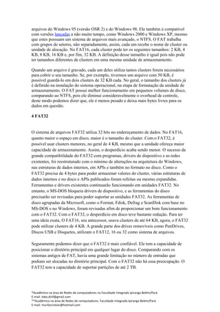 arquivos do Windows 95 (versão OSR 2) e do Windows 98. Ele também é compatível
com versões lançadas a não muito tempo, como Windows 2000 e Windows XP, mesmo
que estes possuam um sistema de arquivos mais avançado, o NTFS. O FAT trabalha
com grupos de setores, não separadamente, assim, cada um recebe o nome de cluster ou
unidade de alocação. No FAT16, cada cluster pode ter os seguintes tamanhos: 2 KB, 4
KB, 8 KB, 16 KB e, por fim, 32 KB. A definição desse tamanho é igual pois não pode
ter tamanhos diferentes de clusters em uma mesma unidade de armazenamento.

Quando um arquivo é gravado, cada um deles utiliza tantos clusters forem necessários
para cobrir o seu tamanho. Se, por exemplo, tivermos um arquivo com 50 KB, é
possível guardá-lo em dois clusters de 32 KB cada. No geral, o tamanho dos clusters já
é definido na instalação do sistema operacional, na etapa de formatação da unidade de
armazenamento. O FAT possui melhor funcionamento em pequenos volumes de disco,
comparando ao NTFS, pois ele diminui consideravelmente o overhead de controle,
deste modo podemos dizer que, ele é menos pesado e deixa mais bytes livres para os
dados em questão.

4 FAT32


O sistema de arquivos FAT32 utiliza 32 bits no endereçamento de dados. No FAT16,
quanto maior o espaço em disco, maior é o tamanho do cluster. Com o FAT32, é
possível usar clusters menores, no geral de 4 KB, mesmo que a unidade ofereça maior
capacidade de armazenamento. Assim, o desperdício acaba sendo menor. O sucesso da
grande compatibilidade do FAT32 com programas, drivers de dispositivo e as redes
existentes, foi reestruturado com o mínimo de alterações na arquitetura do Windows,
nas estruturas de dados internos, em APIs e também no formato no disco. Como o
FAT32 precisa de 4 bytes para poder armazenar valores do cluster, várias estruturas de
dados internos e no disco e APIs publicados foram refeitas ou mesmo expandidas.
Ferramentas e drivers existentes continuarão funcionando em unidades FAT32. No
entanto, o MS-DOS bloqueia drivers de dispositivo, e as ferramentas do disco
precisarão ser revisadas para poder suportar as unidades FAT32. As ferramentas de
disco agrupadas da Microsoft, como o Format, Fdisk, Defrag e ScanDisk com base no
MS-DOS e no Windows, foram revisadas afim de proporcionar um bom funcionamento
com o FAT32. Com o FAT32, o desperdício em disco teve bastante redução. Para ter
uma ideia exata, O FAT16, seu antecessor, usava clusters de até 64 KB, agora, o FAT32
pode utilizar clusters de 4 KB. A grande parte dos drives removíveis como PenDrives,
Discos USB e Disquetes, utilizam o FAT12, 16 ou 32 como sistema de arquivos.

Seguramente podemos dizer que o FAT32 é mais confiável. Ele tem a capacidade de
posicionar o diretório principal em qualquer lugar do disco. Comparando com os
sistemas antigos de FAT, havia uma grande limitação no número de entradas que
podiam ser alocadas no diretório principal. Com o FAT32 não há essa preocupação. O
FAT32 tem a capacidade de suportar partições de até 2 TB.




*Acadêmico na área de Redes de computadores na Faculdade Integrada Ipiranga Belém/Pará
E-mail: lobo.dinf@gmail.com
**Acadêmico na área de Redes de computadores. Faculdade Integrada Ipiranga Belém/Pará
E-mail: murilocristian@hotmail.com
 