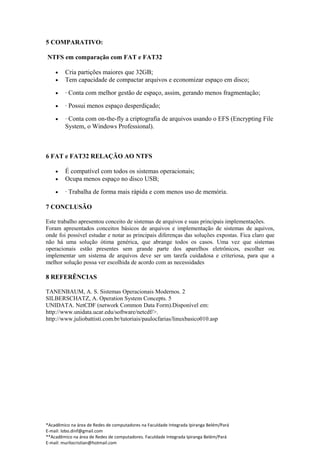 5 COMPARATIVO:

NTFS em comparação com FAT e FAT32

    •    Cria partições maiores que 32GB;
    •    Tem capacidade de compactar arquivos e economizar espaço em disco;

    •    · Conta com melhor gestão de espaço, assim, gerando menos fragmentação;

    •    · Possui menos espaço desperdiçado;

    •    · Conta com on-the-fly a criptografia de arquivos usando o EFS (Encrypting File
         System, o Windows Professional).



6 FAT e FAT32 RELAÇÃO AO NTFS

    •    É compatível com todos os sistemas operacionais;
    •    Ocupa menos espaço no disco USB;

    •    · Trabalha de forma mais rápida e com menos uso de memória.

7 CONCLUSÃO

Este trabalho apresentou conceito de sistemas de arquivos e suas principais implementações.
Foram apresentados conceitos básicos de arquivos e implementação de sistemas de aquivos,
onde foi possível estudar e notar as principais diferenças das soluções expostas. Fica claro que
não há uma solução ótima genérica, que abrange todos os casos. Uma vez que sistemas
operacionais estão presentes sem grande parte dos aparelhos eletrônicos, escolher ou
implementar um sistema de arquivos deve ser um tarefa cuidadosa e criteriosa, para que a
melhor solução possa ver escolhida de acordo com as necessidades

8 REFERÊNCIAS

TANENBAUM, A. S. Sistemas Operacionais Modernos. 2
SILBERSCHATZ, A. Operation System Concepts. 5
UNIDATA. NetCDF (network Common Data Form).Disponível em:
http://www.unidata.ucar.edu/software/netcdf/>.
http://www.juliobattisti.com.br/tutoriais/paulocfarias/linuxbasico010.asp




*Acadêmico na área de Redes de computadores na Faculdade Integrada Ipiranga Belém/Pará
E-mail: lobo.dinf@gmail.com
**Acadêmico na área de Redes de computadores. Faculdade Integrada Ipiranga Belém/Pará
E-mail: murilocristian@hotmail.com
 
