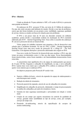 IPv6 – História


       Criado na década de 70 para substituir o NPC o IP versão 4 (IPv4) é o protocolo
mais popular na Internet.
        Os endereços do IPv4 possuem 32 bits, em torno de 4.3 bilhões de endereços.
Ou seja, não existe um para cada habitante do mundo. Devido a esse tipo de problema e
outros que não foram incluídos em seu projeto como: mobilidade, segurança, qualidade
de serviço, iniciou-se estudos em busca de soluções para tais problemas.
       O IPv6 a um pouco mais de 10 anos era discutido somente em ambiente
acadêmico, porém devido a necessidade evidente de atualização do IPv4 conclusão
elaborada pelo IETF – Internet Engeeniring Task Force sobre à exaustão dos endereços
IP, um novo protocolo deveria ser desenvolvido.
       Vários grupos de trabalhos iniciaram suas pesquisas a fim de desenvolver uma
solução para o problema levantado. No ano de 1993, o IESG – Internet Engineering
Steering Group criou uma nova versão do protocolo IP, o (IPng) IP – The Next
Generation. Com algumas alterações e protocolos adicionados deu origem ao IPv6.
       Essa nova versão do Protocolo foi desenvolvido para atualizar o IPv4, mas não
tornar um passo revolucionário como é o fato nos dias atuais. Novas funcionalidades
foram desenvolvidas, outras foram mantidas e até funcionalidades desnecessárias foram
removidas.
       A característica mais significativa foi a de espaço de endereçamento que passou
de 32 para 128 bits. Enquanto o cabeçalho foi simplificado, ou seja, o novo cabeçalho
IPv6 é apenas duas vezes maior que o cabeçalho IPv4, embora os endereços IPv6 são
quatro vezes maiores que os endereços IPv4.
       Os objetivos propostos pelo Protocolo IP versão 6 são:


      Suporte a bilhões de hosts - através da expansão do espaço de endereçamento e
       uma hierarquia mais versátil;
      Redução da tabela de roteamento;
      Protocolo passível de expansão, através do uso de cabeçalhos de extensão;
      Simplificação do cabeçalho do protocolo, diminuindo o tempo de processamento
       na análise dos cabeçalhos, por parte de roteadores e hosts;
      Garantia de mais segurança (autenticação e privacidade) em relação à versão
       atual;
      Criação de um campo que suporte mecanismos de controle de qualidade de
       serviço, gerando maior sensibilidade ao tipo de serviço, como, por exemplo,
       serviços de tempo real;
      Permissão de multicasting,     através   da   especificação   de   escopos   de
       sessões multicasting;
 