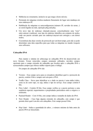    Melhorias no roteamento, inclusive no que tange a hosts móveis;
      Permissão de máquinas wireless mudarem fisicamente de lugar sem mudança em
       seus endereços IP;
      Habilitação de máquinas se autoconfigurarem (número IP, servidor de nome...)
       ao serem ligadas na rede, operação plug and play;
      Um novo tipo de endereço chamado anycast, conceitualmente uma "cruz"
       entre unicast e multicast: esse tipo de endereço identifica um conjunto de nodos,
       onde um pacote enviado para um endereço anycast será entregue a um destes
       nodos;
      Coexistência das duas versões do protocolo por um bom tempo, pois não se pode
       determinar uma data específica para que todas as máquinas no mundo troquem
       seus softwares.


Cabeçalho IPv6


       Para manter o mínimo de sobrecarga no cabeçalho IPv6 foi desenvolvido um
novo formato. Foram removidos campos raramente utilizados, movidos campos
opcionais para o campo extensão de cabeçalho que localiza após o cabeçalho IPv6 e
acrescentados campos que oferece melhor suporte para o tráfego.
       Os campos do cabeçalho IPv6 são:


      Version – Esse campo serve para os roteadores identificar qual é o protocolo do
       pacote, contém 4 bits e sempre será seis para o IPv6.
      Traffic Class – Serve para identificar se o dado no pacote é uma mídia (vídeo,
       som) ou de outro tipo, ou seja, indica o tipo de serviço. Esse campo contém 8
       bits.
      Flow Label – Contém 20 bits. Esse campo verifica se o pacote pertence a uma
       seqüência especial, requerimentos e propriedades particulares entre a origem e o
       remetente.
      Payload Header – Com 16 bits, este campo indica o tamanho de dados do IPv6.
      Next Header – Caso haja alguma extensão de cabeçalho, este campo é que
       permite dizer qual é um dos seis cabeçalhos. Este campo possui 8 bits.


      Hop Limit – Indica a quantidade de saltos , o número máximo de links antes do
       pacote IPv6 ser descartado.
 