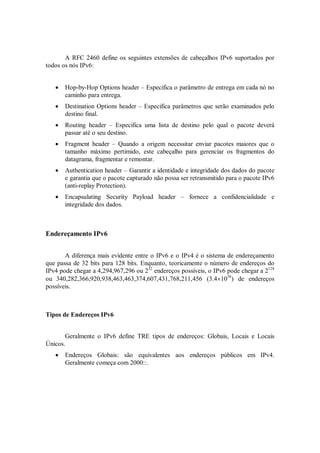 A RFC 2460 define os seguintes extensões de cabeçalhos IPv6 suportados por
todos os nós IPv6:


      Hop-by-Hop Options header – Especifica o parâmetro de entrega em cada nó no
       caminho para entrega.
      Destination Options header – Especifica parâmetros que serão examinados pelo
       destino final.
      Routing header – Especifica uma lista de destino pelo qual o pacote deverá
       passar até o seu destino.
      Fragment header – Quando a origem necessitar enviar pacotes maiores que o
       tamanho máximo pertimido, este cabeçalho para gerenciar os fragmentos do
       datagrama, fragmentar e remontar.
      Authentication header – Garantir a identidade e integridade dos dados do pacote
       e garantia que o pacote capturado não possa ser retransmitido para o pacote IPv6
       (anti-replay Protection).
      Encapsulating Security Payload header – fornece a confidencialidade e
       integridade dos dados.



Endereçamento IPv6


       A diferença mais evidente entre o IPv6 e o IPv4 é o sistema de endereçamento
que passa de 32 bits para 128 bits. Enquanto, teoricamente o número de endereços do
IPv4 pode chegar a 4,294,967,296 ou 232 endereços possíveis, o IPv6 pode chegar a 2128
ou 340,282,366,920,938,463,463,374,607,431,768,211,456 (3.41038) de endereços
possíveis.



Tipos de Endereços IPv6


       Geralmente o IPv6 define TRE tipos de endereços: Globais, Locais e Locais
Únicos.
      Endereços Globais: são equivalentes aos endereços públicos em IPv4.
       Geralmente começa com 2000::.
 