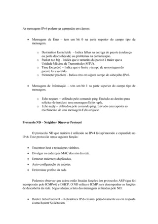 As mensagens IPv6 podem ser agrupadas em classes:


      Mensagens de Erro – tem um bit 0 na parte superior do campo tipo de
       mensagem.

          o Destination Ureachable – Indica falhas na entrega do pacote (endereço
            ou porta desconhecida) ou problemas na comunicação.
          o Packet too big – Indica que o tamanho do pacote é maior que a
            Unidade Máxima de Transmissão (MTU).
          o Time Exceeded – Indica que o limite o tempo de remontagem do
            pacote foi excedido.
          o Parameter problem – Indica erro em algum campo de cabeçalho IPv6.


      Mensagens de Informação – tem um bit 1 na parte superior do campo tipo de
       mensagem.

          o Echo request – utilizado pelo comando ping. Enviado ao destino para
            solicitar de imediato uma mensagem Echo reply.
          o Echo reply – utilizados pelo comando ping. Enviado em resposta ao
            recebimento de uma mensagem Echo request.


Protocolo ND – Neighbor Discover Protocol


       O protocolo ND que também é utilizado no IPv4 foi aprimorado e expandido no
IPv6. Este protocolo tem a seguinte função:


      Encontrar host e roteadores vizinhos.
      Divulgar os endereços MAC dos nós da rede.
      Detectar endereços duplicados.
      Auto-configuração de pacotes.
      Determinar prefixo da rede.


       Podemos observar que acima estão listadas funções dos protocolos ARP (que foi
incorporado pelo ICMPv6) e DHCP. O ND utiliza o ICMP para desempenhar as funções
de descoberta da rede. Segue abaixo, a lista das mensagens utilizadas pelo ND:


      Router Advertisement – Roteadores IPv6 enviam periodicamente ou em resposta
       a uma Router Solicitation.
 