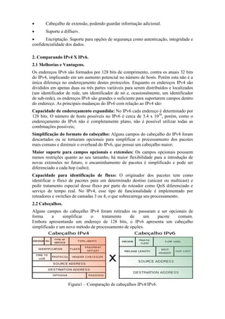 • Cabeçalho de extensão, podendo guardar informação adicional.
• Suporte a diffserv.
• Encriptação. Suporte para opções de segurança como autenticação, integridade e
confidencialidade dos dados.
2. Comparando IPv4 X IPv6.
2.1 Melhorias e Vantagens.
Os endereços IPv6 são formados por 128 bits de comprimento, contra os atuais 32 bits
do IPv4, implicando em um aumento potencial no número de hosts. Porém esta não é a
única diferença no endereçamento destes protocolos. Enquanto os endereços IPv4 são
divididos em apenas duas ou três partes variáveis para serem distribuídos e localizados
(um identificador de rede, um identificador de nó e, ocasionalmente, um identificador
de sub-rede), os endereços IPv6 são grandes o suficiente para suportarem campos dentro
do endereço. As principais mudanças do IPv6 com relação ao IPv4 são:
Capacidade de endereçamento expandida: No IPv6 cada endereço é determinado por
128 bits. O número de hosts possíveis no IPv6 é cerca de 3.4 x 1038
, porém, como o
endereçamento do IPv6 não é completamente plano, não é possível utilizar todas as
combinações possíveis;
Simplificação do formato do cabeçalho: Alguns campos do cabeçalho do IPv4 foram
descartados ou se tornaram opcionais para simplificar o processamento dos pacotes
mais comuns e diminuir o overhead do IPv6, que possui um cabeçalho maior;
Maior suporte para campos opcionais e extensões: Os campos opcionais possuem
menos restrições quanto ao seu tamanho, há maior flexibilidade para a introdução de
novas extensões no futuro, o encaminhamento de pacotes é simplificado e pode ser
diferenciado a cada hop (salto);
Capacidade para identificação de fluxo: O originador dos pacotes tem como
identificar o fluxo de pacotes para um determinado destino (unicast ou multicast) e
pedir tratamento especial desse fluxo por parte do roteador como QoS diferenciado e
serviço de tempo real. No IPv4, esse tipo de funcionalidade é implementado por
roteadores e switches de camadas 3 ou 4, o que sobrecarrega seu processamento.
2.2 Cabeçalhos.
Alguns campos do cabeçalho IPv4 foram retirados ou passaram a ser opcionais de
forma a simplificar o tratamento de um pacote comum.
Embora apresentando um endereço de 128 bits, o IPv6 apresenta um cabeçalho
simplificado e um novo método de processamento de opções.
Figura1 – Comparação de cabeçalhos IPv4/IPv6.
 