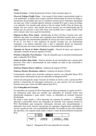 Onde:
Versão (Version) - Versão do protocolo (4 bits). Valor constante igual a 6.
Classe de Tráfego (Traffic Class) – Esse campo (8 bits) ainda é experimental e pode vir
a ser modificado. A função desse campo é permitir diferenciação de classes de tráfego e
mecanismos de prioridade para que os roteadores possam prover tratamento apropriado
em cada caso. Cabe à camada superior informar a camada IPv6 qual a classe de tráfego
a ser utilizada. Um roteador pode alterar os bits do campo Traffic Class da forma que
desejar. Por esse motivo, uma estação não deve assumir que um determinado tipo de
tráfego que ela associou a uma certa classe será recebido com o campo Traffic Class
com o mesmo valor com o qual ela transmitiria.
Etiqueta de fluxo (Flow Label) - Identificador de fluxo (24 bits). Consiste num valor
arbitrário que pode ser utilizado pelo originador para identificar pacotes para os quais
tenha requerido uma determinada qualidade de serviço por meios externos ao protocolo
IP em si. Um fluxo é uma sequência de pacotes enviados por um determinado
originador a um destino específico para o qual o originador deseja um tratamento
especial por parte dos routers intervenientes no encaminhamento de pacotes.
Tamanho do Pacote de Dados (Payload Length) - Número de bytes que seguem ao
cabeçalho: tamanho do pacote seguinte (16 bits).
Próximo Cabeçalho (%ext Header) - Tipo do cabeçalho que se encontra imediatamente
após o cabeçalho IPv6 (8bits).
Limite de Saltos (Hop Limit) - Número máximo de nós intermédios que o pacote pode
percorrer. Este valor é decrementado de uma unidade em cada nó que encaminha o
pacote (8 bits).
Endereço Origem (Source Address) - Endereço de origem (128 bit).
Endereço Destino (Destination Address) - Endereço de destino (128 bit).
Curiosamente, embora deva acomodar endereços maiores, um cabeçalho básico IPv6
contém menos informações do que um cabeçalho de datagrama IPv4.
Através da colocação do campo Tamanho do Módulo de Dados a zero, o protocolo IPv6
permite a transmissão de mensagens jumbogram, ou seja, pacotes com um tamanho
bastante maior que o limite de 64Kb imposto pelo IPv4.
2.2.1 Cabeçalhos de Extensão
Os cabeçalhos de extensão do IPv6 funcionam de forma semelhante às opções do IPv4 -
um transmissor pode optar por escolher que cabeçalhos de extensão incluir num
determinado datagrama e quais omitir. Assim, os cabeçalhos de extensão fornecem
flexibilidade máxima.
De modo a tratar opções, o IPv6 apresenta um esquema de módulos: a informação
adicional é transmitida através dos cabeçalhos de extensão. Este esquema fornece ao
IPv6 flexibilidade para transportar informação relevante para encaminhamento e
aplicações, bem como fornecer mecanismos de segurança, fragmentação, qualidade de
serviço e gestão de rede, com escalabilidade ilimitada. Na medida em que estes módulos
são opcionais, este esquema ajuda ainda a reduzir o custo de processamento de pacotes
IPv6.
Figura 2 – Datagrama IPv6 com cabeçalho de extensão.
 
