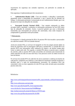 mecanismos de segurança nas camadas superiores, em particular na camada de
aplicação.
Esta segurança é implementada por dois mecanismos:
• Authentication Header (AH) - Com este método, o cabeçalho é autenticado,
garantindo assim a indentidade do rementente, e que o pacote não foi alterado em
tráfego. A informação pertinente é armazenada em um Authentication Header, que é um
dos possíveis tipos de cabeçalho de extensão.
• Encrypted Security Payload (ESP) - Este método criptografa os dados
enviados (todo o payload), e armazena as informações pertinentes em um ESP (outro
tipo de cabeçalho de extensão). Assim, é possível garantir que caso a informação
transmitida seja interceptada por pessoas não autorizadas, estas serão incapazes de
compreendê-la, garantindo assim privacidade.
7. Roteamento.
O roteamento é a função principal do IPv6. Os pacotes IPv6 são trocados e processados
em cada host usando o IPv6 na camada Internet.
Acima da camada IPv6, os serviços de transporte no host de origem passam dados na
forma de segmentos TCP ou mensagens UDP para a camada IPv6. A camada IPv6 cria
pacotes IPv6 com informações sobre endereços de origem e de destino usadas para
rotear os dados pela rede. Em seguida, a camada IPv6 passa os pacotes para a camada
de conexão, onde os pacotes IPv6 serão convertidos em estruturas para transmissão na
mídia específica de rede em uma rede física. Esse processo ocorre na ordem inversa no
host de destino.
Os serviços da camada IPv6 em cada host de envio examinam o endereço de destino de
cada pacote, comparam esse endereço a uma tabela de roteamento mantida localmente e
decidem qual é a ação de encaminhamento necessária. Os roteadores IPv6 são
conectados a dois ou mais segmentos de rede IPv6 que estão ativados para encaminhar
pacotes entre eles.
Referências:
http://www.ucb.br/prg/professores/maurot/ra/RA_arqs/conteudo_web/ipv6/transicao.ht
ml
http://www.infowester.com/ipv6.php
http://www.gta.ufrj.br/grad/99_2/eric/seguranca.htm
www.inf.ufsc.br/~bosco/ensino/ine5344/IPv6.ppt
http://technet.microsoft.com/pt-br/library/cc758763.aspx
http://www.fccn.pt/files/documents/D1.03.PDF
 