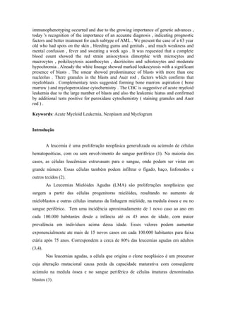 immunophenotyping occurred and due to the growing importance of genetic advances ,
today 's recognition of the importance of an accurate diagnosis , indicating prognostic
factors and better treatment for each subtype of AML . We present the case of a 63 year
old who had spots on the skin , bleeding gums and genitals , and much weakness and
mental confusion , fever and sweating a week ago . It was requested that a complete
blood count showed the red strain anisocytosis dimorphic with microcytes and
macrocytes , poikilocytosis acanthocytes , dacriócitos and schistocytes and moderate
hypochromia . Already the white lineage showed marked leukocytosis with a significant
presence of blasts . The smear showed predominance of blasts with more than one
nucleolus . There granules in the blasts and Auer rod , factors which confirms that
myeloblasts . Complementary tests suggested forming bone marrow aspiration ( bone
marrow ) and myeloperoxidase cytochemistry . The CBC is suggestive of acute myeloid
leukemia due to the large number of blasts and also the leukemic hiatus and confirmed
by additional tests positive for peroxidase cytochemistry ( staining granules and Auer
rod ) .
Keywords: Acute Myeloid Leukemia, Neoplasm and Myelogram
Introdução
A leucemia é uma proliferação neoplásica generalizada ou acúmulo de células
hematopoéticas, com ou sem envolvimento do sangue periférico (1). Na maioria dos
casos, as células leucêmicas extravasam para o sangue, onde podem ser vistas em
grande número. Essas células também podem infiltrar o fígado, baço, linfonodos e
outros tecidos (2).
As Leucemias Mielóides Agudas (LMA) são proliferações neoplásicas que
surgem a partir das células progenitoras mielóides, resultando no aumento de
mieloblastos e outras células imaturas da linhagem mielóide, na medula óssea e ou no
sangue periférico. Tem uma incidência aproximadamente de 1 novo caso ao ano em
cada 100.000 habitantes desde a infância até os 45 anos de idade, com maior
prevalência em indivíduos acima dessa idade. Esses valores podem aumentar
exponencialmente ate mais de 15 novos casos em cada 100.000 habitantes para faixa
etária após 75 anos. Correspondem a cerca de 80% das leucemias agudas em adultos
(3,4).
Nas leucemias agudas, a célula que origina o clone neoplásico é um precursor
cuja alteração mutacional causa perda da capacidade maturativa com conseqüente
acúmulo na medula óssea e no sangue periférico de células imaturas denominadas
blastos (3).

 