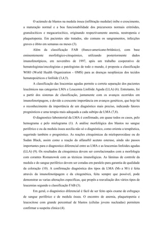 O acúmulo de blastos na medula óssea (infiltração medular) inibe o crescimento,
a maturação normal e a boa funcionabilidade dos precursores normais eritróides,
granulocíticos e megacariocítico, originando respectivamente anemia, neutropenia e
plaquetopenia. Em pacientes não tratados, são comuns os sangramentos, infecções
graves e óbito em semanas ou meses (3).
Além
eminentemente

da

classificação

FAB

(franco-americano-britânico),

morfológico-citoquímico,

utilizando

com

posteriormente

base
dados

imunofenotípicos, em novembro de 1997, após um trabalho cooperativo de
hematologistas/oncologistas e patologistas de todo o mundo, é proposta a classificação
WHO (World Health Organization - OMS) para as doenças neoplásicas dos tecidos
hematopoiéticos e linfóide (3,4,5).
A classificação das leucemias agudas permite a correta separação dos pacientes
leucêmicos nas categorias LMA e Leucemia Linfóide Aguda (LLA) (6). Entretanto, foi
a partir dos sistemas de classificação, juntamente com os avanços ocorridos em
imunofenotipagem, e devido a crescente importância em avanços genéticos, que hoje há
o reconhecimento da importância de um diagnóstico mais preciso, indicando fatores
prognósticos e uma terapia mais adequada a cada subtipo de LMA (7,8).
O diagnostico laboratorial da LMA é confirmado, em quase todos os casos, pelo
hemograma e pelo mielograma (1). A análise morfológica dos blastos no sangue
periférico e ou da medula óssea auxilia não só o diagnóstico, como orienta a terapêutica,
sugerindo também o prognóstico. As reações citoquímicas da mieloperoxidase ou do
Sudan Black, assim como a reação da alfanaftil acetato esterase, ainda são passos
importantes para o diagnostico diferencial entre as LMA e as leucemias linfoides agudas
(LLA) (9). Os resultados da citoquímica devem ser correlacionados com a morfologia
com corantes Romanowsk com as técnicas imunológicas. As lâminas de controle da
medula e do sangue periférico devem ser coradas em paralelo para garantia de qualidade
da coloração (10). A confirmação diagnóstica dos tipos de LMA (M 0 a M7) é feita
através da imunofenotipagem e da citogenética, feita sempre que possível, pode
demonstrar as varias alterações especificas, que propôs a reavaliação dos vários tipos de
leucemias segundo a classificação FAB (3).
Em geral, o diagnóstico diferencial é fácil de ser feito após exame de esfregaço
de sangue periférico e de medula óssea. O encontro de anemia, plaquetopenia e
leucocitose com grande percentual de blastos (células jovens nucleadas) permitem
confirmar a suspeita clinica (4).

 