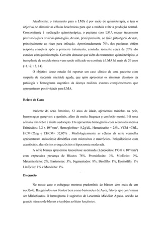 Atualmente, o tratamento para a LMA é por meio de quimioterapia, e tem o
objetivo de eliminar as células leucêmicas para que a medula volte à produção normal.
Concomitante à medicação quimioterápica, o paciente com LMA requer tratamento
profilático para diversas patologias, devido, principalmente, ao risco patológico, devido,
principalmente ao risco para infecção. Aproximadamente 70% dos pacientes obtêm
resposta completa após o primeiro tratamento, contudo, somente cerca de 20% são
curados com quimioterapia. Convém destacar que além do tratamento quimioterápico, o
transplante de medula óssea vem sendo utilizado no combate à LMA há mais de 20 anos
(11,12, 13, 14).
O objetivo desse estudo foi reportar um caso clínico de uma paciente com
suspeita de leucemia mieloide aguda, que após apresentar os sintomas clássicos da
patologia e hemograma sugestivo da doença realizou exames complementares que
apresentaram positividade para LMA.
Relato de Caso
Paciente do sexo feminino, 63 anos de idade, apresentou manchas na pele,
hemorragias gengivais e genitais, além de muita fraqueza e confusão mental. Há uma
semana tem febre e muita sudoração. Ela apresentou hemograma com acentuada anemia
Eritrócitos: 3,2 x 10/6mm³, Hemoglobina= 8,2g/dL, Hematócrito = 25%, VCM =78fL,
HCM=25pg e CHCM= 32,05% . Morfologicamente as células da série vermelha
apresentaram anisocitose dimórfica com microcitos e macrócitos. Poiquilocitose com
acantócitos, dacriócitos e esquizócitos e hipocromia moderada.
A série branca apresentou leucocitose acentuada (Leucócitos: 193,0 x 10³/mm³)
com expressiva presença de Blastos 78%, Promielócito: 3%, Mielócito: 0%,
Metamielócito: 2%, Bastonetes: 5%, Segmentados: 8%, Basófilo: 1%, Eosinófilo: 1%
Linfócito: 1% e Monócito: 1%.
.

Discussão
No nosso caso o esfregaço mostrou predomínio de blastos com mais de um
nucléolo. Há grânulos nos blastos bem como bastonetes de Auer, fatores que confirmam
ser Mieloblastos. O hemograma é sugestivo de Leucemia Mielóide Aguda, devido ao
grande número de blastos e também ao hiato leucêmico.

 