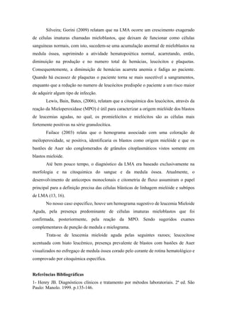 Silveira; Gorini (2009) relatam que na LMA ocorre um crescimento exagerado
de células imaturas chamadas mieloblastos, que deixam de funcionar como células
sanguíneas normais, com isto, sucedem-se uma acumulação anormal de mieloblastos na
medula óssea, suprimindo a atividade hematopoiética normal, acarretando, então,
diminuição na produção e no numero total de hemácias, leucócitos e plaquetas.
Consequentemente, a diminuição de hemácias acarreta anemia e fadiga ao paciente.
Quando há escassez de plaquetas o paciente torna se mais suscetível a sangramentos,
enquanto que a redução no numero de leucócitos predispõe o paciente a um risco maior
de adquirir algum tipo de infecção.
Lewis, Bain, Bates, (2006), relatam que a citoquímica dos leucócitos, através da
reação da Mieloperoxidase (MPO) é útil para caracterizar a origem mielóide dos blastos
de leucemias agudas, no qual, os promielócitos e mielócitos são as células mais
fortemente positivas na série granulocítica.
Failace (2003) relata que o hemograma associado com uma coloração de
meiloperoxidade, se positiva, identificaria os blastos como origem mielóide e que os
bastões de Auer são conglomerados de grânulos citoplasmáticos vistos somente em
blastos mieloide.
Até bem pouco tempo, o diagnóstico da LMA era baseado exclusivamente na
morfologia e na citoquimica do sangue e da medula óssea. Atualmente, o
desenvolvimento de anticorpos monoclonais e citometria de fluxo assumiram o papel
principal para a definição precisa das células blásticas de linhagem mielóide e subtipos
de LMA (13, 16).
No nosso caso específico, houve um hemograma sugestivo de leucemia Mieloide
Aguda, pela presença predominante de células imaturas mieloblastos que foi
confirmada, posteriormente, pela reação da MPO. Sendo sugeridos exames
complementares de punção de medula e mielograma.
Trata-se de leucemia mieloide aguda pelas seguintes razoes; leucocitose
acentuada com hiato leucêmico, presença prevalente de blastos com bastões de Auer
visualizados no esfregaço de medula óssea corado pelo corante de rotina hematológico e
comprovado por citoquímica específica.
Referências Bibliográficas
1- Henry JB. Diagnósticos clínicos e tratamento por métodos laboratoriais. 2ª ed. São
Paulo: Manolo. 1999. p.135-146.

 