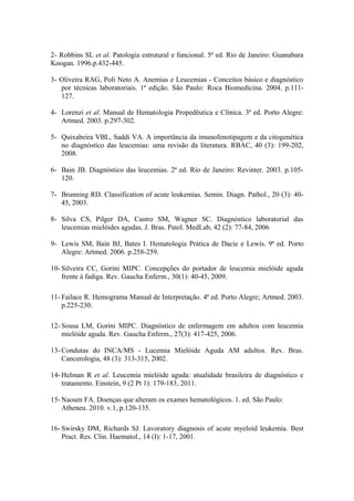 2- Robbins SL et al. Patologia estrutural e funcional. 5ª ed. Rio de Janeiro: Guanabara
Koogan. 1996.p.432-445.
3- Oliveira RAG, Poli Neto A. Anemias e Leucemias - Conceitos básico e diagnóstico
por técnicas laboratoriais. 1ª edição. São Paulo: Roca Biomedicina. 2004. p.111127.
4- Lorenzi et al. Manual de Hematologia Propedêutica e Clínica. 3ª ed. Porto Alegre:
Artmed. 2003. p.297-302.
5- Quixabeira VBL, Saddi VA. A importância da imunofenotipagem e da citogenética
no diagnóstico das leucemias: uma revisão da literatura. RBAC, 40 (3): 199-202,
2008.
6- Bain JB. Diagnóstico das leucemias. 2ª ed. Rio de Janeiro: Revinter. 2003. p.105120.
7- Brunning RD. Classification of acute leukemias. Semin. Diagn. Pathol., 20 (3): 4045, 2003.
8- Silva CS, Pilger DA, Castro SM, Wagner SC. Diagnóstico laboratorial das
leucemias mielóides agudas. J. Bras. Patol. MedLab, 42 (2): 77-84, 2006
9- Lewis SM, Bain BJ, Bates I. Hematologia Prática de Dacie e Lewis. 9ª ed. Porto
Alegre: Artmed. 2006. p.258-259.
10- Silveira CC, Gorini MIPC. Concepções do portador de leucemia mielóide aguda
frente à fadiga. Rev. Gaucha Enferm., 30(1): 40-45, 2009.
11- Failace R. Hemograma Manual de Interpretação. 4ª ed. Porto Alegre; Artmed. 2003.
p.225-230.
12- Sousa LM, Gorini MIPC. Diagnóstico de enfermagem em adultos com leucemia
mielóide aguda. Rev. Gaucha Enferm., 27(3): 417-425, 2006.
13- Condutas do INCA/MS - Lucemia Mielóide Aguda AM adultos. Rev. Bras.
Cancerologia, 48 (3): 313-315, 2002.
14- Helman R et al. Leucemia mielóide aguda: atualidade brasileira de diagnóstico e
tratamento. Einstein, 9 (2 Pt 1): 179-183, 2011.
15- Naoum FA. Doenças que alteram os exames hematológicos. 1. ed. São Paulo:
Atheneu. 2010. v.1, p.120-135.
16- Swirsky DM, Richards SJ. Lavoratory diagnosis of acute myeloid leukemia. Best
Pract. Res. Clin. Haematol., 14 (I): 1-17, 2001.

 